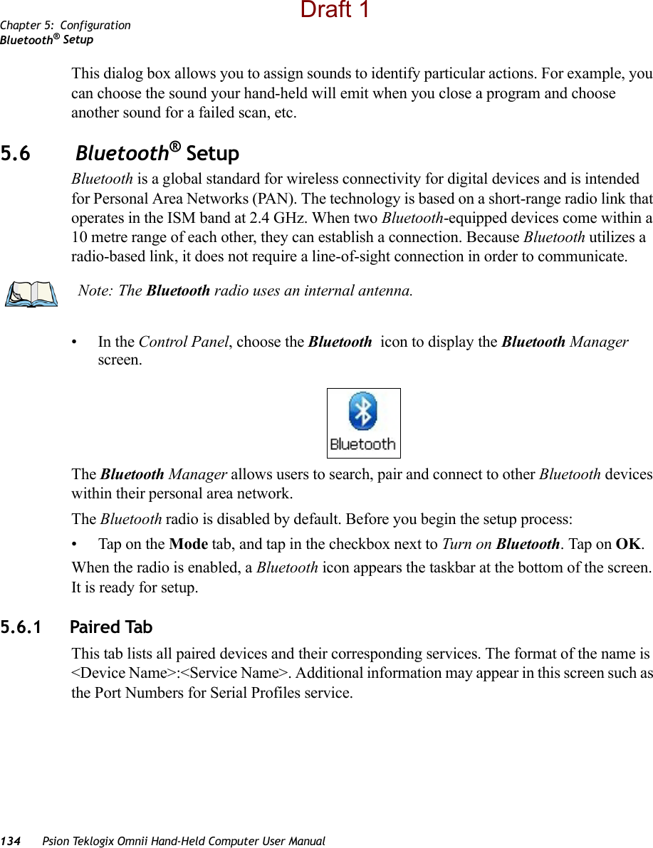 Chapter 5: ConfigurationBluetooth® Setup134 Psion Teklogix Omnii Hand-Held Computer User ManualThis dialog box allows you to assign sounds to identify particular actions. For example, you can choose the sound your hand-held will emit when you close a program and choose another sound for a failed scan, etc.5.6  Bluetooth® SetupBluetooth is a global standard for wireless connectivity for digital devices and is intended for Personal Area Networks (PAN). The technology is based on a short-range radio link that operates in the ISM band at 2.4 GHz. When two Bluetooth-equipped devices come within a 10 metre range of each other, they can establish a connection. Because Bluetooth utilizes a radio-based link, it does not require a line-of-sight connection in order to communicate. •In the Control Panel, choose the Bluetooth  icon to display the Bluetooth Manager screen.The Bluetooth Manager allows users to search, pair and connect to other Bluetooth devices within their personal area network.The Bluetooth radio is disabled by default. Before you begin the setup process:• Tap on the Mode tab, and tap in the checkbox next to Turn on Bluetooth. Tap on OK. When the radio is enabled, a Bluetooth icon appears the taskbar at the bottom of the screen. It is ready for setup.5.6.1 Paired TabThis tab lists all paired devices and their corresponding services. The format of the name is &lt;Device Name&gt;:&lt;Service Name&gt;. Additional information may appear in this screen such as the Port Numbers for Serial Profiles service.Note: The Bluetooth radio uses an internal antenna.Draft 1