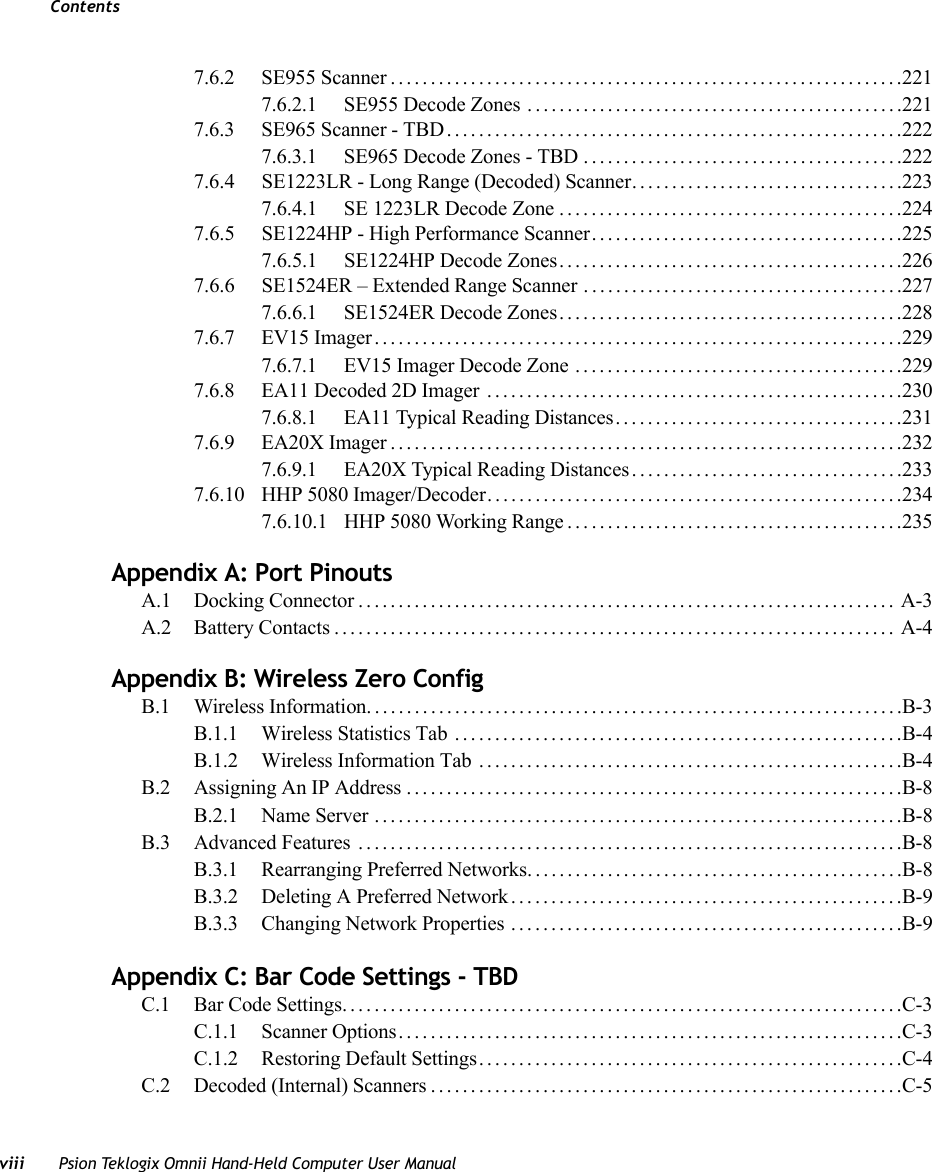 Contentsviii Psion Teklogix Omnii Hand-Held Computer User Manual7.6.2 SE955 Scanner................................................................2217.6.2.1 SE955 Decode Zones ...............................................2217.6.3 SE965 Scanner - TBD.........................................................2227.6.3.1 SE965 Decode Zones - TBD........................................2227.6.4 SE1223LR - Long Range (Decoded) Scanner. .................................2237.6.4.1 SE 1223LR Decode Zone ...........................................2247.6.5 SE1224HP - High Performance Scanner.......................................2257.6.5.1 SE1224HP Decode Zones...........................................2267.6.6 SE1524ER – Extended Range Scanner . .......................................2277.6.6.1 SE1524ER Decode Zones...........................................2287.6.7 EV15 Imager..................................................................2297.6.7.1 EV15 Imager Decode Zone .........................................2297.6.8 EA11 Decoded 2D Imager ....................................................2307.6.8.1 EA11 Typical Reading Distances....................................2317.6.9 EA20X Imager................................................................2327.6.9.1 EA20X Typical Reading Distances..................................2337.6.10 HHP 5080 Imager/Decoder....................................................2347.6.10.1 HHP 5080 Working Range . . . .......................................235Appendix A: Port PinoutsA.1 Docking Connector................................................................... A-3A.2 Battery Contacts...................................................................... A-4Appendix B: Wireless Zero ConfigB.1 Wireless Information...................................................................B-3B.1.1 Wireless Statistics Tab ........................................................B-4B.1.2 Wireless Information Tab .....................................................B-4B.2 Assigning An IP Address..............................................................B-8B.2.1 Name Server ..................................................................B-8B.3 Advanced Features ....................................................................B-8B.3.1 Rearranging Preferred Networks...............................................B-8B.3.2 Deleting A Preferred Network.................................................B-9B.3.3 Changing Network Properties .................................................B-9Appendix C: Bar Code Settings - TBDC.1 Bar Code Settings......................................................................C-3C.1.1 Scanner Options...............................................................C-3C.1.2 Restoring Default Settings.....................................................C-4C.2 Decoded (Internal) Scanners...........................................................C-5