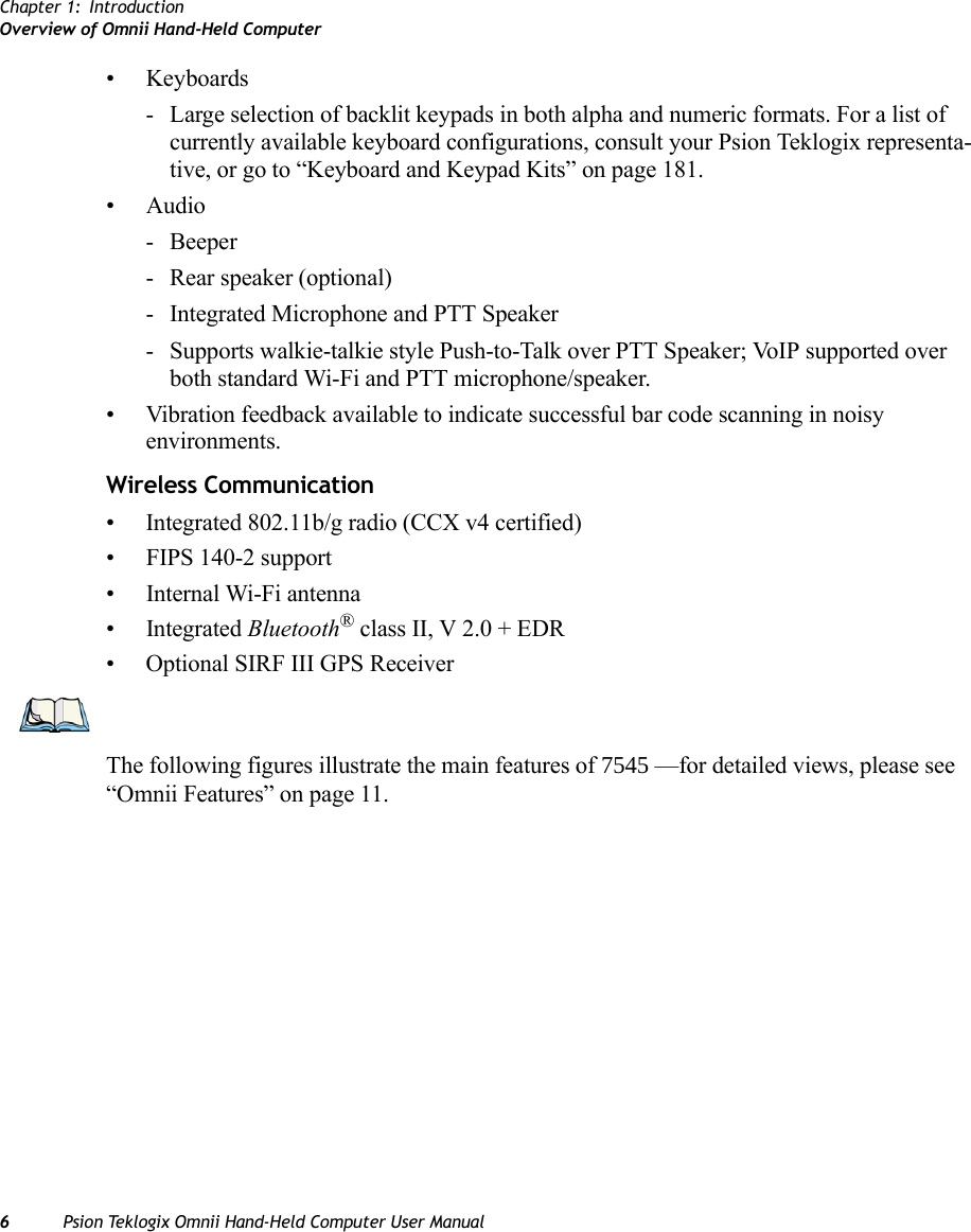 Chapter 1: IntroductionOverview of Omnii Hand-Held Computer6Psion Teklogix Omnii Hand-Held Computer User Manual• Keyboards - Large selection of backlit keypads in both alpha and numeric formats. For a list of currently available keyboard configurations, consult your Psion Teklogix representa-tive, or go to “Keyboard and Keypad Kits” on page 181.• Audio-Beeper- Rear speaker (optional)- Integrated Microphone and PTT Speaker- Supports walkie-talkie style Push-to-Talk over PTT Speaker; VoIP supported over both standard Wi-Fi and PTT microphone/speaker. • Vibration feedback available to indicate successful bar code scanning in noisy environments.Wireless Communication• Integrated 802.11b/g radio (CCX v4 certified)• FIPS 140-2 support• Internal Wi-Fi antenna• Integrated Bluetooth® class II, V 2.0 + EDR• Optional SIRF III GPS ReceiverThe following figures illustrate the main features of 7545 —for detailed views, please see “Omnii Features” on page 11.                 