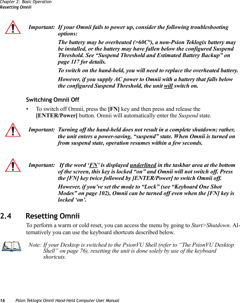 Chapter 2: Basic OperationResetting Omnii16 Psion Teklogix Omnii Hand-Held Computer User ManualSwitching Omnii Off• To switch off Omnii, press the [FN] key and then press and release the [ENTER/Power] button. Omnii will automatically enter the Suspend state.2.4 Resetting OmniiTo perform a warm or cold reset, you can access the menu by going to Start&gt;Shutdown. Al-ternatively you can use the keyboard shortcuts described below.Important: If your Omnii fails to power up, consider the following troubleshooting options:The battery may be overheated (&gt;60C°), a non-Psion Teklogix battery may be installed, or the battery may have fallen below the configured Suspend Threshold. See “Suspend Threshold and Estimated Battery Backup” on page 117 for details.To switch on the hand-held, you will need to replace the overheated battery.However, if you supply AC power to Omnii with a battery that falls below the configured Suspend Threshold, the unit will switch on.Important: Turning off the hand-held does not result in a complete shutdown; rather, the unit enters a power-saving, “suspend” state. When Omnii is turned on from suspend state, operation resumes within a few seconds.Important:  If the word ‘FN’ is displayed underlined in the taskbar area at the bottom of the screen, this key is locked “on” and Omnii will not switch off. Press the [FN] key twice followed by [ENTER/Power] to switch Omnii off.However, if you’ve set the mode to “Lock” (see “Keyboard One Shot Modes” on page 102), Omnii can be turned off even when the [FN] key is locked ‘on’.Note: If your Desktop is switched to the PsionVU Shell (refer to “The PsionVU Desktop Shell” on page 76), resetting the unit is done solely by use of the keyboard shortcuts.