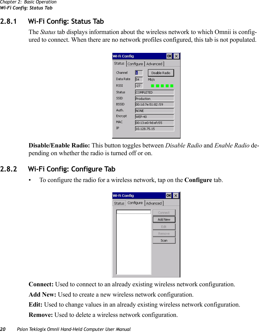 Chapter 2: Basic OperationWi-Fi Config: Status Tab20 Psion Teklogix Omnii Hand-Held Computer User Manual2.8.1 Wi-Fi Config: Status TabThe Status tab displays information about the wireless network to which Omnii is config-ured to connect. When there are no network profiles configured, this tab is not populated.Disable/Enable Radio: This button toggles between Disable Radio and Enable Radio de-pending on whether the radio is turned off or on. 2.8.2 Wi-Fi Config: Configure Tab• To configure the radio for a wireless network, tap on the Configure tab.Connect: Used to connect to an already existing wireless network configuration.Add New: Used to create a new wireless network configuration.Edit: Used to change values in an already existing wireless network configuration.Remove: Used to delete a wireless network configuration.