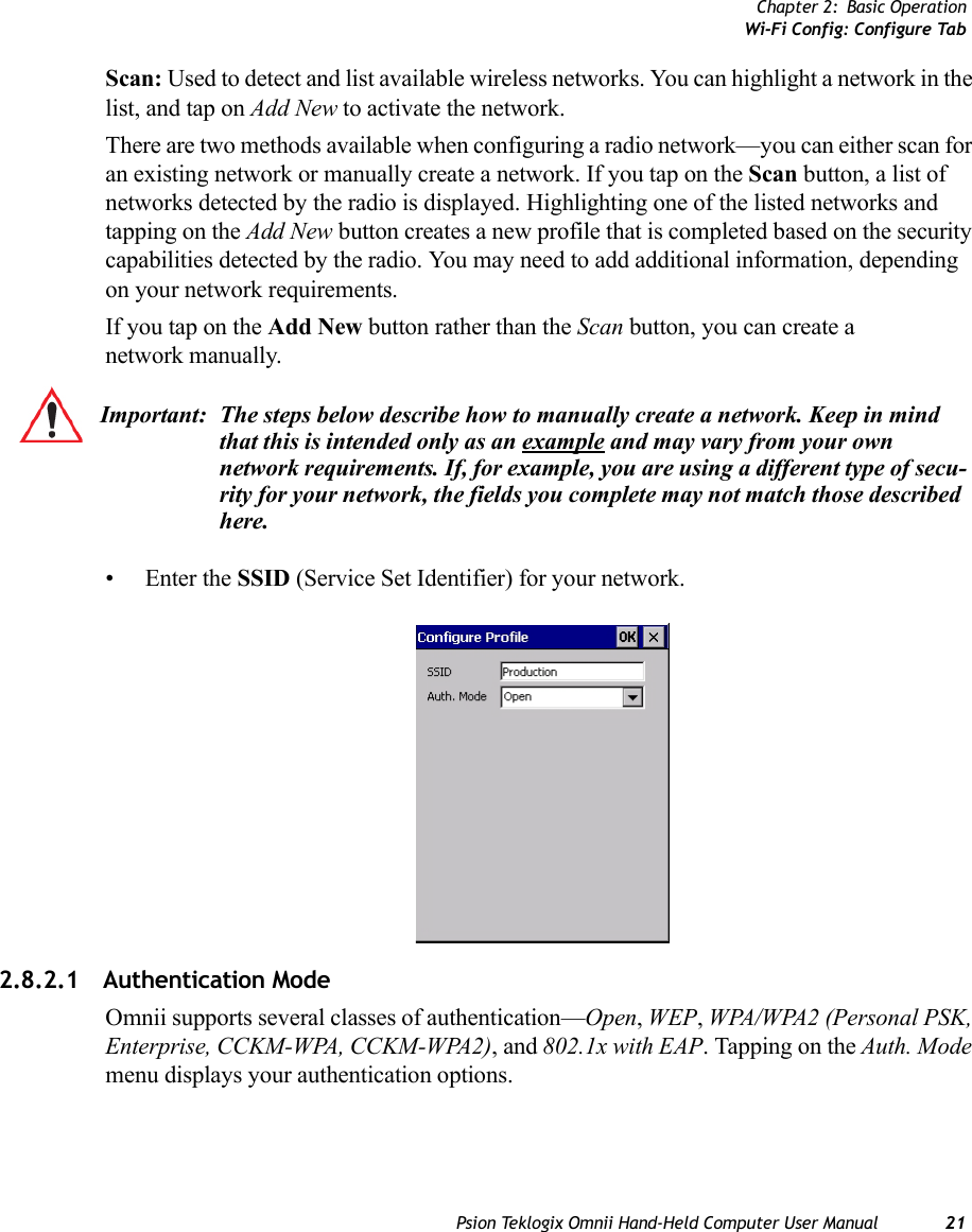 Chapter 2: Basic OperationWi-Fi Config: Configure TabPsion Teklogix Omnii Hand-Held Computer User Manual 21Scan: Used to detect and list available wireless networks. You can highlight a network in the list, and tap on Add New to activate the network. There are two methods available when configuring a radio network—you can either scan for an existing network or manually create a network. If you tap on the Scan button, a list of networks detected by the radio is displayed. Highlighting one of the listed networks and tapping on the Add New button creates a new profile that is completed based on the security capabilities detected by the radio. You may need to add additional information, depending on your network requirements.If you tap on the Add New button rather than the Scan button, you can create a network manually. • Enter the SSID (Service Set Identifier) for your network.2.8.2.1 Authentication ModeOmnii supports several classes of authentication—Open, WEP, WPA/WPA2 (Personal PSK, Enterprise, CCKM-WPA, CCKM-WPA2), and 802.1x with EAP. Tapping on the Auth. Mode menu displays your authentication options.Important: The steps below describe how to manually create a network. Keep in mind that this is intended only as an example and may vary from your own network requirements. If, for example, you are using a different type of secu-rity for your network, the fields you complete may not match those described here. 