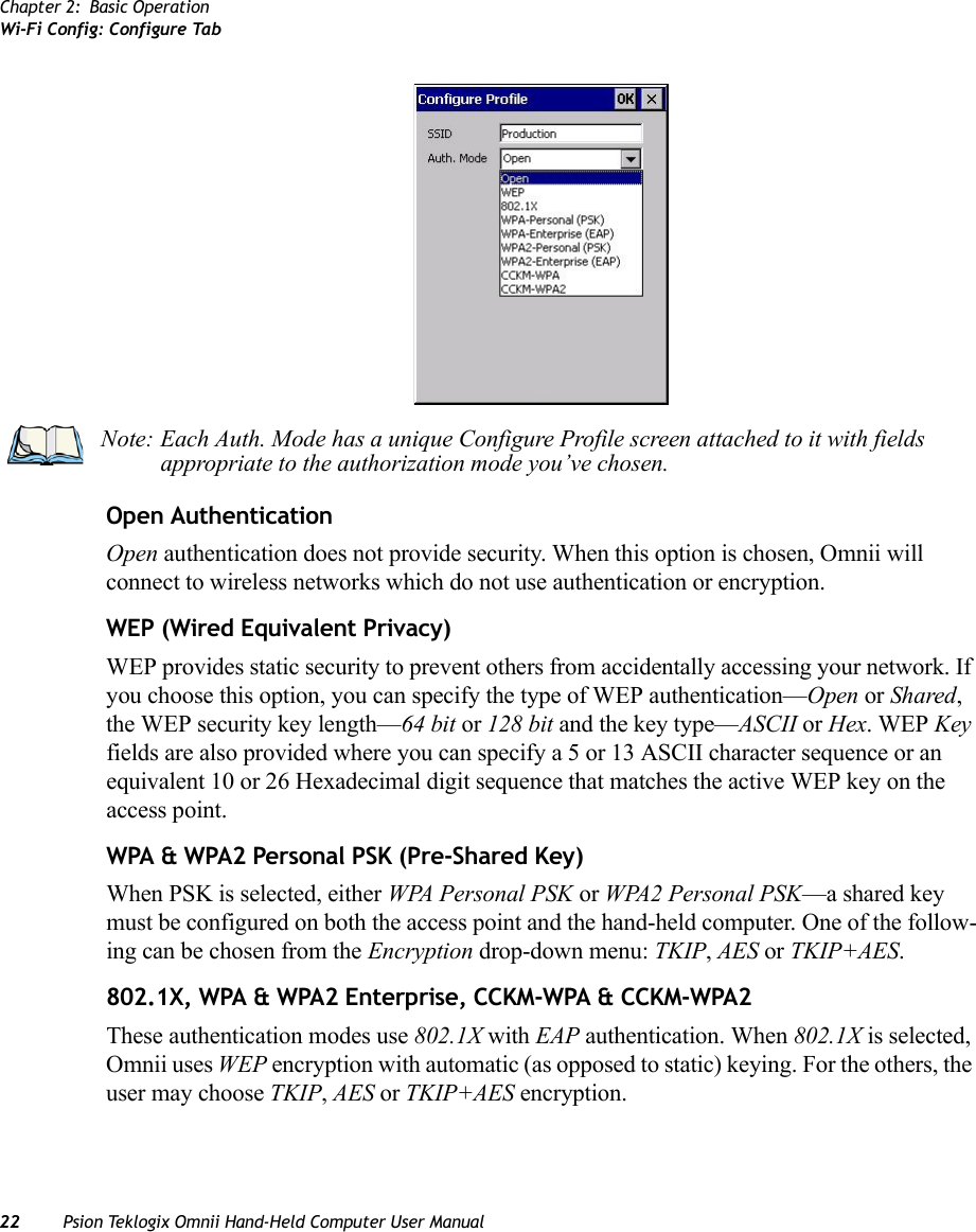 Chapter 2: Basic OperationWi-Fi Config: Configure Tab22 Psion Teklogix Omnii Hand-Held Computer User ManualOpen AuthenticationOpen authentication does not provide security. When this option is chosen, Omnii will connect to wireless networks which do not use authentication or encryption.WEP (Wired Equivalent Privacy)WEP provides static security to prevent others from accidentally accessing your network. If you choose this option, you can specify the type of WEP authentication—Open or Shared, the WEP security key length—64 bit or 128 bit and the key type—ASCII or Hex. WEP Key fields are also provided where you can specify a 5 or 13 ASCII character sequence or an equivalent 10 or 26 Hexadecimal digit sequence that matches the active WEP key on the access point.WPA &amp; WPA2 Personal PSK (Pre-Shared Key)When PSK is selected, either WPA Personal PSK or WPA2 Personal PSK—a shared key must be configured on both the access point and the hand-held computer. One of the follow-ing can be chosen from the Encryption drop-down menu: TKIP, AES or TKIP+AES.802.1X, WPA &amp; WPA2 Enterprise, CCKM-WPA &amp; CCKM-WPA2These authentication modes use 802.1X with EAP authentication. When 802.1X is selected, Omnii uses WEP encryption with automatic (as opposed to static) keying. For the others, the user may choose TKIP, AES or TKIP+AES encryption.Note: Each Auth. Mode has a unique Configure Profile screen attached to it with fields appropriate to the authorization mode you’ve chosen. 