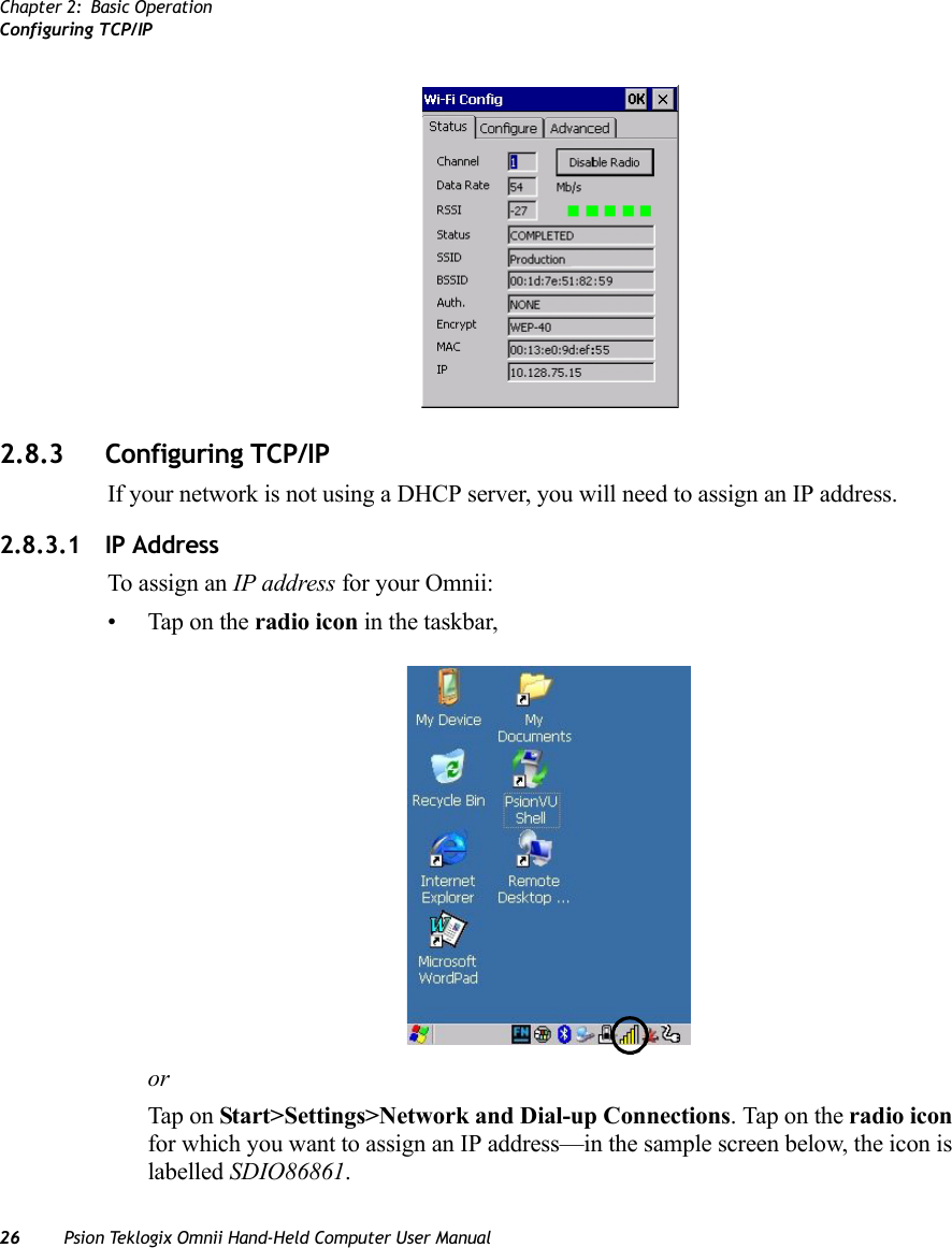 Chapter 2: Basic OperationConfiguring TCP/IP26 Psion Teklogix Omnii Hand-Held Computer User Manual2.8.3 Configuring TCP/IPIf your network is not using a DHCP server, you will need to assign an IP address.2.8.3.1 IP AddressTo assign an IP address for your Omnii:• Tap on the radio icon in the taskbar,orTap on Start&gt;Settings&gt;Network and Dial-up Connections. Tap on the radio icon for which you want to assign an IP address—in the sample screen below, the icon is labelled SDIO86861.