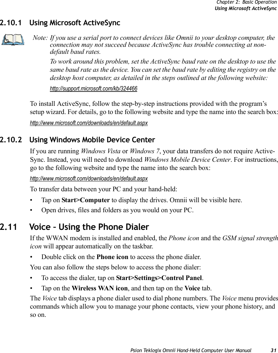 Chapter 2: Basic OperationUsing Microsoft ActiveSyncPsion Teklogix Omnii Hand-Held Computer User Manual 312.10.1 Using Microsoft ActiveSyncTo install ActiveSync, follow the step-by-step instructions provided with the program’s setup wizard. For details, go to the following website and type the name into the search box: http://www.microsoft.com/downloads/en/default.aspx 2.10.2 Using Windows Mobile Device CenterIf you are running Windows Vista or Windows 7, your data transfers do not require Active-Sync. Instead, you will need to download Windows Mobile Device Center. For instructions, go to the following website and type the name into the search box: http://www.microsoft.com/downloads/en/default.aspx To transfer data between your PC and your hand-held:• Tap on Start&gt;Computer to display the drives. Omnii will be visible here.• Open drives, files and folders as you would on your PC.2.11 Voice – Using the Phone DialerIf the WWAN modem is installed and enabled, the Phone icon and the GSM signal strength icon will appear automatically on the taskbar. • Double click on the Phone icon to access the phone dialer.You can also follow the steps below to access the phone dialer:• To access the dialer, tap on Start&gt;Settings&gt;Control Panel.• Tap on the Wireless WAN icon, and then tap on the Voice tab.The Voic e tab displays a phone dialer used to dial phone numbers. The Voi ce  menu provides commands which allow you to manage your phone contacts, view your phone history, and so on.Note: If you use a serial port to connect devices like Omnii to your desktop computer, the connection may not succeed because ActiveSync has trouble connecting at non-default baud rates.To work around this problem, set the ActiveSync baud rate on the desktop to use the same baud rate as the device. You can set the baud rate by editing the registry on the desktop host computer, as detailed in the steps outlined at the following website:http://support.microsoft.com/kb/324466