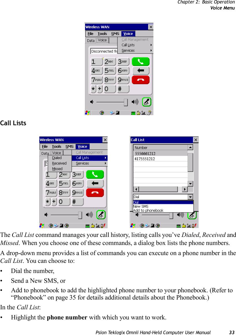 Chapter 2: Basic OperationVoice MenuPsion Teklogix Omnii Hand-Held Computer User Manual 33Call ListsThe Call List command manages your call history, listing calls you’ve Dialed, Received and Missed. When you choose one of these commands, a dialog box lists the phone numbers. A drop-down menu provides a list of commands you can execute on a phone number in the Call List. You can choose to:• Dial the number,• Send a New SMS, or• Add to phonebook to add the highlighted phone number to your phonebook. (Refer to “Phonebook” on page 35 for details additional details about the Phonebook.)In the Call List:• Highlight the phone number with which you want to work.