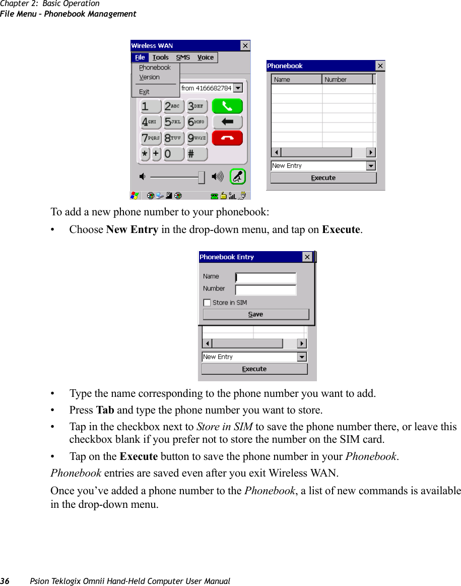 Chapter 2: Basic OperationFile Menu – Phonebook Management36 Psion Teklogix Omnii Hand-Held Computer User ManualTo add a new phone number to your phonebook:• Choose New Entry in the drop-down menu, and tap on Execute.• Type the name corresponding to the phone number you want to add.•Press Tab and type the phone number you want to store.• Tap in the checkbox next to Store in SIM to save the phone number there, or leave this checkbox blank if you prefer not to store the number on the SIM card.• Tap on the Execute button to save the phone number in your Phonebook.Phonebook entries are saved even after you exit Wireless WAN.Once you’ve added a phone number to the Phonebook, a list of new commands is available in the drop-down menu.