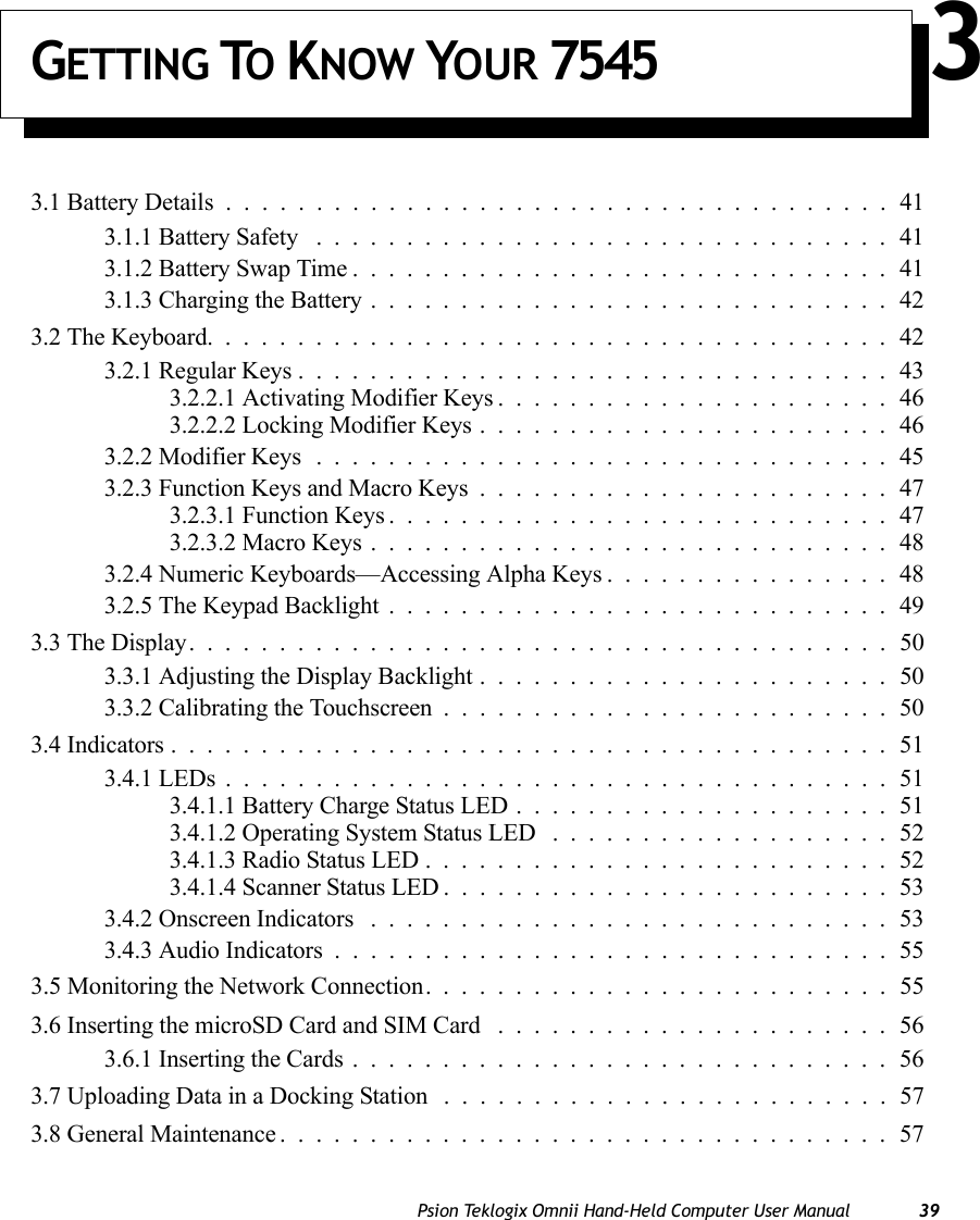 Psion Teklogix Omnii Hand-Held Computer User Manual 39GETTING TO KNOW YOUR 7545 33.1 Battery Details.....................................413.1.1 Battery Safety ................................413.1.2 Battery Swap Time..............................413.1.3 Charging the Battery.............................423.2 The Keyboard......................................423.2.1 Regular Keys.................................433.2.2.1 Activating Modifier Keys......................463.2.2.2 Locking Modifier Keys.......................463.2.2 Modifier Keys................................453.2.3 Function Keys and Macro Keys.......................473.2.3.1 Function Keys............................473.2.3.2 Macro Keys.............................483.2.4 Numeric Keyboards—Accessing Alpha Keys................483.2.5 The Keypad Backlight............................493.3 The Display.......................................503.3.1 Adjusting the Display Backlight.......................503.3.2 Calibrating the Touchscreen.........................503.4 Indicators........................................513.4.1 LEDs.....................................513.4.1.1 Battery Charge Status LED.....................513.4.1.2 Operating System Status LED ...................523.4.1.3 Radio Status LED..........................523.4.1.4 Scanner Status LED.........................533.4.2 Onscreen Indicators .............................533.4.3 Audio Indicators...............................553.5 Monitoring the Network Connection. .........................553.6 Inserting the microSD Card and SIM Card ......................563.6.1 Inserting the Cards..............................563.7 Uploading Data in a Docking Station .........................573.8 General Maintenance..................................57