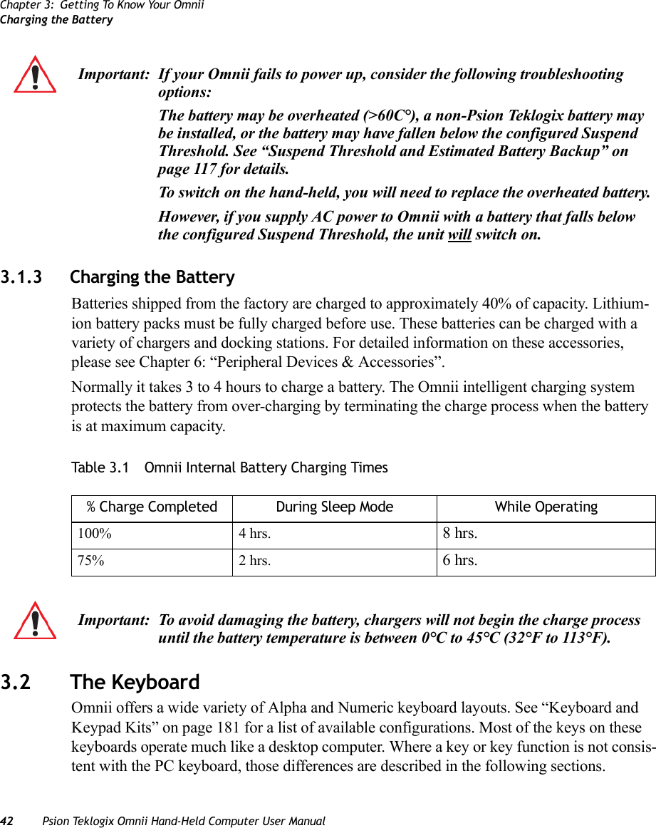 Chapter 3: Getting To Know Your OmniiCharging the Battery42 Psion Teklogix Omnii Hand-Held Computer User Manual3.1.3 Charging the BatteryBatteries shipped from the factory are charged to approximately 40% of capacity. Lithium-ion battery packs must be fully charged before use. These batteries can be charged with a variety of chargers and docking stations. For detailed information on these accessories, please see Chapter 6: “Peripheral Devices &amp; Accessories”.Normally it takes 3 to 4 hours to charge a battery. The Omnii intelligent charging system protects the battery from over-charging by terminating the charge process when the battery is at maximum capacity.Table 3.1  Omnii Internal Battery Charging Times3.2 The KeyboardOmnii offers a wide variety of Alpha and Numeric keyboard layouts. See “Keyboard and Keypad Kits” on page 181 for a list of available configurations. Most of the keys on these keyboards operate much like a desktop computer. Where a key or key function is not consis-tent with the PC keyboard, those differences are described in the following sections.Important: If your Omnii fails to power up, consider the following troubleshooting options:The battery may be overheated (&gt;60C°), a non-Psion Teklogix battery may be installed, or the battery may have fallen below the configured Suspend Threshold. See “Suspend Threshold and Estimated Battery Backup” on page 117 for details.To switch on the hand-held, you will need to replace the overheated battery.However, if you supply AC power to Omnii with a battery that falls below the configured Suspend Threshold, the unit will switch on.% Charge Completed During Sleep Mode While Operating100% 4 hrs. 8 hrs.75% 2 hrs. 6 hrs.Important: To avoid damaging the battery, chargers will not begin the charge process until the battery temperature is between 0°C to 45°C (32°F to 113°F).