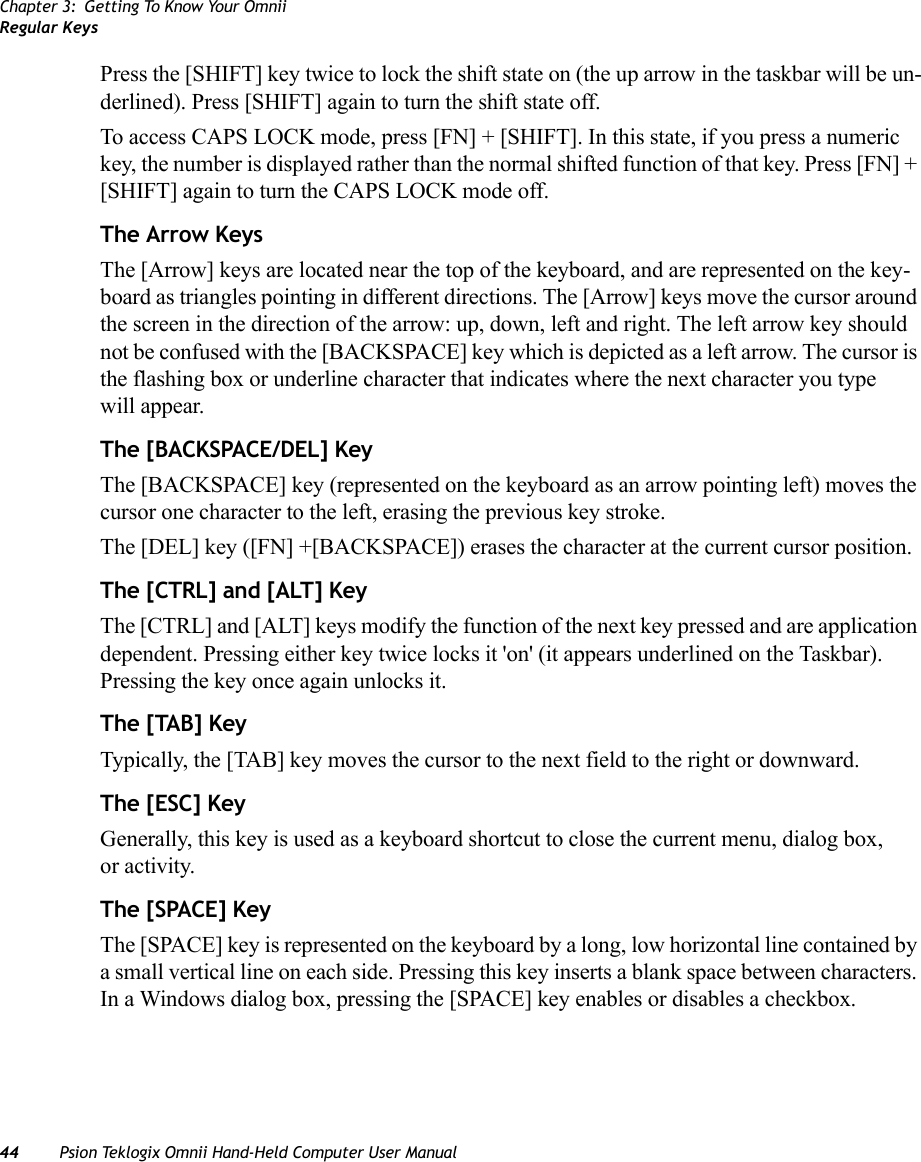 Chapter 3: Getting To Know Your OmniiRegular Keys44 Psion Teklogix Omnii Hand-Held Computer User ManualPress the [SHIFT] key twice to lock the shift state on (the up arrow in the taskbar will be un-derlined). Press [SHIFT] again to turn the shift state off.To access CAPS LOCK mode, press [FN] + [SHIFT]. In this state, if you press a numeric key, the number is displayed rather than the normal shifted function of that key. Press [FN] + [SHIFT] again to turn the CAPS LOCK mode off.The Arrow KeysThe [Arrow] keys are located near the top of the keyboard, and are represented on the key-board as triangles pointing in different directions. The [Arrow] keys move the cursor around the screen in the direction of the arrow: up, down, left and right. The left arrow key should not be confused with the [BACKSPACE] key which is depicted as a left arrow. The cursor is the flashing box or underline character that indicates where the next character you type will appear.The [BACKSPACE/DEL] KeyThe [BACKSPACE] key (represented on the keyboard as an arrow pointing left) moves the cursor one character to the left, erasing the previous key stroke.The [DEL] key ([FN] +[BACKSPACE]) erases the character at the current cursor position.The [CTRL] and [ALT] KeyThe [CTRL] and [ALT] keys modify the function of the next key pressed and are application dependent. Pressing either key twice locks it &apos;on&apos; (it appears underlined on the Taskbar). Pressing the key once again unlocks it.The [TAB] KeyTypically, the [TAB] key moves the cursor to the next field to the right or downward.The [ESC] KeyGenerally, this key is used as a keyboard shortcut to close the current menu, dialog box, or activity.The [SPACE] KeyThe [SPACE] key is represented on the keyboard by a long, low horizontal line contained by a small vertical line on each side. Pressing this key inserts a blank space between characters. In a Windows dialog box, pressing the [SPACE] key enables or disables a checkbox.