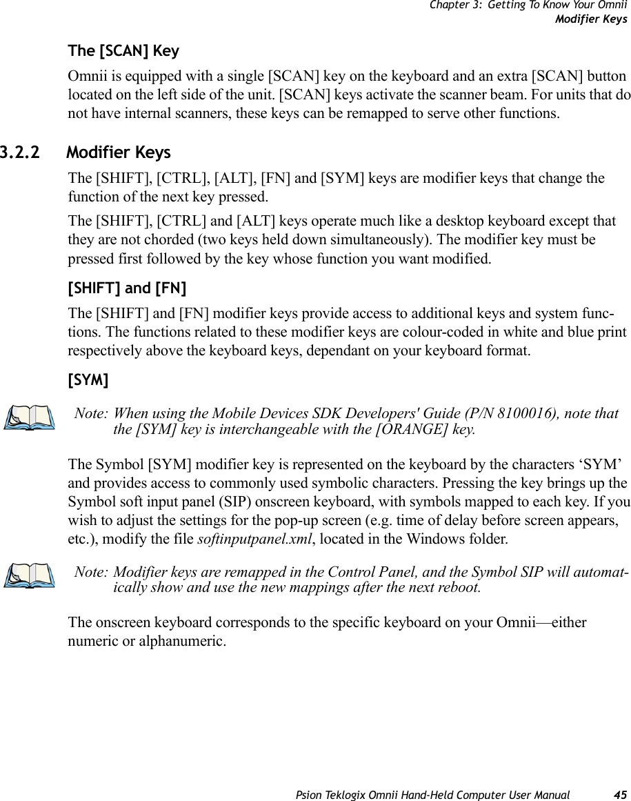 Chapter 3: Getting To Know Your OmniiModifier KeysPsion Teklogix Omnii Hand-Held Computer User Manual 45The [SCAN] KeyOmnii is equipped with a single [SCAN] key on the keyboard and an extra [SCAN] button located on the left side of the unit. [SCAN] keys activate the scanner beam. For units that do not have internal scanners, these keys can be remapped to serve other functions.3.2.2 Modifier KeysThe [SHIFT], [CTRL], [ALT], [FN] and [SYM] keys are modifier keys that change the function of the next key pressed. The [SHIFT], [CTRL] and [ALT] keys operate much like a desktop keyboard except that they are not chorded (two keys held down simultaneously). The modifier key must be pressed first followed by the key whose function you want modified.[SHIFT] and [FN]The [SHIFT] and [FN] modifier keys provide access to additional keys and system func-tions. The functions related to these modifier keys are colour-coded in white and blue print respectively above the keyboard keys, dependant on your keyboard format.[SYM] The Symbol [SYM] modifier key is represented on the keyboard by the characters ‘SYM’ and provides access to commonly used symbolic characters. Pressing the key brings up the Symbol soft input panel (SIP) onscreen keyboard, with symbols mapped to each key. If you wish to adjust the settings for the pop-up screen (e.g. time of delay before screen appears, etc.), modify the file softinputpanel.xml, located in the Windows folder.The onscreen keyboard corresponds to the specific keyboard on your Omnii—either numeric or alphanumeric. Note: When using the Mobile Devices SDK Developers&apos; Guide (P/N 8100016), note that the [SYM] key is interchangeable with the [ORANGE] key.Note: Modifier keys are remapped in the Control Panel, and the Symbol SIP will automat-ically show and use the new mappings after the next reboot.