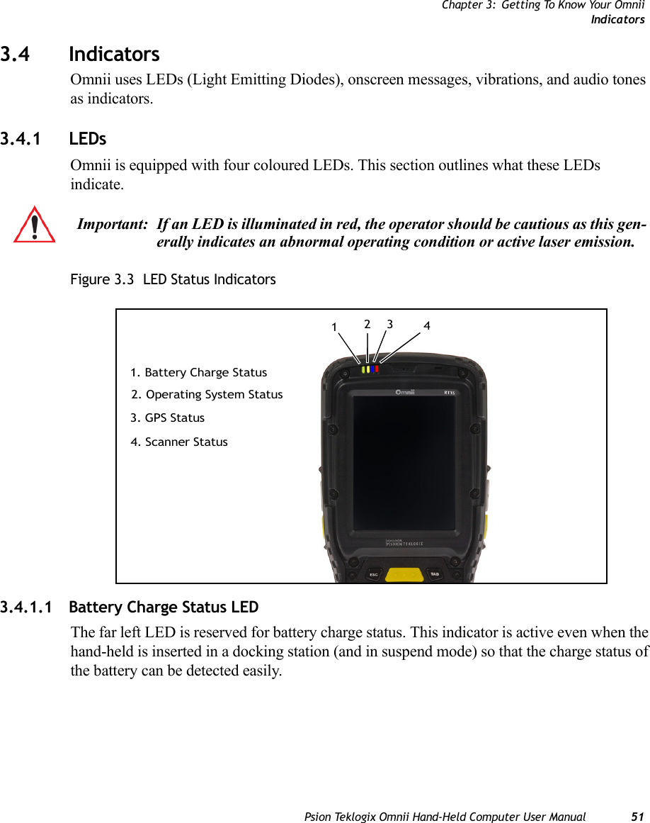 Chapter 3: Getting To Know Your OmniiIndicatorsPsion Teklogix Omnii Hand-Held Computer User Manual 513.4 IndicatorsOmnii uses LEDs (Light Emitting Diodes), onscreen messages, vibrations, and audio tones as indicators.3.4.1 LEDsOmnii is equipped with four coloured LEDs. This section outlines what these LEDs indicate. Figure 3.3  LED Status Indicators3.4.1.1 Battery Charge Status LEDThe far left LED is reserved for battery charge status. This indicator is active even when the hand-held is inserted in a docking station (and in suspend mode) so that the charge status of the battery can be detected easily.Important: If an LED is illuminated in red, the operator should be cautious as this gen-erally indicates an abnormal operating condition or active laser emission.3. GPS Status4. Scanner Status1. Battery Charge Status2. Operating System Status1234