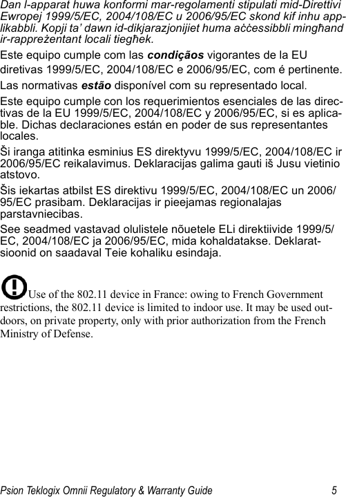 Psion Teklogix Omnii Regulatory &amp; Warranty Guide 5Dan l-apparat huwa konformi mar-regolamenti stipulati mid-Direttivi Ewropej 1999/5/EC, 2004/108/EC u 2006/95/EC skond kif inhu app-likabbli. Kopji ta’ dawn id-dikjarazjonijiet huma aċċessibbli mingħand ir-rappreżentant locali tiegħek.Este equipo cumple com las condiçãos vigorantes de la EU diretivas 1999/5/EC, 2004/108/EC e 2006/95/EC, com é pertinente.Las normativas estão disponível com su representado local.Este equipo cumple con los requerimientos esenciales de las direc-tivas de la EU 1999/5/EC, 2004/108/EC y 2006/95/EC, si es aplica-ble. Dichas declaraciones están en poder de sus representantes locales.Ši iranga atitinka esminius ES direktyvu 1999/5/EC, 2004/108/EC ir 2006/95/EC reikalavimus. Deklaracijas galima gauti iš Jusu vietinio atstovo.Šis iekartas atbilst ES direktivu 1999/5/EC, 2004/108/EC un 2006/95/EC prasibam. Deklaracijas ir pieejamas regionalajas parstavniecibas.See seadmed vastavad olulistele nõuetele ELi direktiivide 1999/5/EC, 2004/108/EC ja 2006/95/EC, mida kohaldatakse. Deklarat-sioonid on saadaval Teie kohaliku esindaja.Use of the 802.11 device in France: owing to French Government restrictions, the 802.11 device is limited to indoor use. It may be used out-doors, on private property, only with prior authorization from the French Ministry of Defense. 