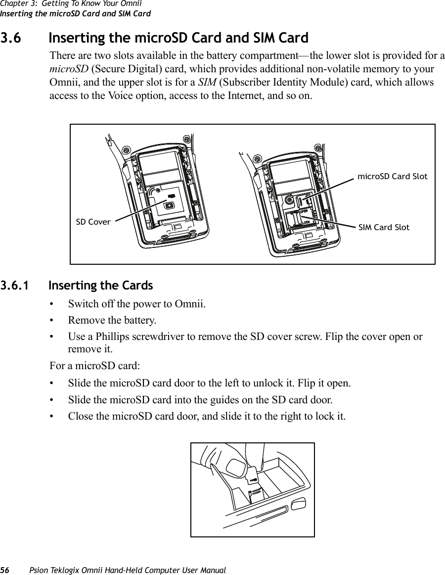 Chapter 3: Getting To Know Your OmniiInserting the microSD Card and SIM Card56 Psion Teklogix Omnii Hand-Held Computer User Manual3.6 Inserting the microSD Card and SIM CardThere are two slots available in the battery compartment—the lower slot is provided for a microSD (Secure Digital) card, which provides additional non-volatile memory to your Omnii, and the upper slot is for a SIM (Subscriber Identity Module) card, which allows access to the Voice option, access to the Internet, and so on. 3.6.1 Inserting the Cards• Switch off the power to Omnii.• Remove the battery.• Use a Phillips screwdriver to remove the SD cover screw. Flip the cover open or remove it.For a microSD card: • Slide the microSD card door to the left to unlock it. Flip it open.• Slide the microSD card into the guides on the SD card door.• Close the microSD card door, and slide it to the right to lock it.OPENLOCKSD CovermicroSD Card SlotSIM Card SloticroM