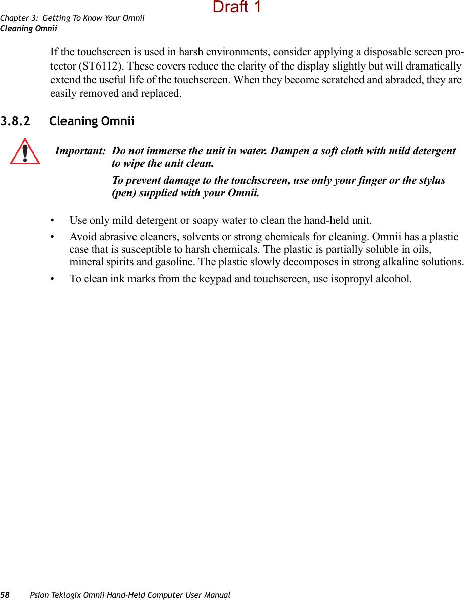Chapter 3: Getting To Know Your OmniiCleaning Omnii58 Psion Teklogix Omnii Hand-Held Computer User ManualIf the touchscreen is used in harsh environments, consider applying a disposable screen pro-tector (ST6112). These covers reduce the clarity of the display slightly but will dramatically extend the useful life of the touchscreen. When they become scratched and abraded, they are easily removed and replaced.3.8.2 Cleaning Omnii• Use only mild detergent or soapy water to clean the hand-held unit.• Avoid abrasive cleaners, solvents or strong chemicals for cleaning. Omnii has a plastic case that is susceptible to harsh chemicals. The plastic is partially soluble in oils, mineral spirits and gasoline. The plastic slowly decomposes in strong alkaline solutions.• To clean ink marks from the keypad and touchscreen, use isopropyl alcohol.Important: Do not immerse the unit in water. Dampen a soft cloth with mild detergent to wipe the unit clean.To prevent damage to the touchscreen, use only your finger or the stylus (pen) supplied with your Omnii.Draft 1