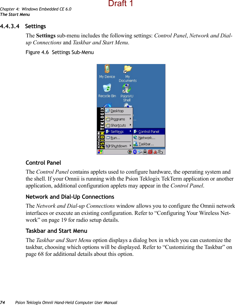 Chapter 4: Windows Embedded CE 6.0The Start Menu74 Psion Teklogix Omnii Hand-Held Computer User Manual4.4.3.4 SettingsThe Settings sub-menu includes the following settings: Control Panel, Network and Dial-up Connections and Taskbar and Start Menu.Figure 4.6  Settings Sub-MenuControl PanelThe Control Panel contains applets used to configure hardware, the operating system and the shell. If your Omnii is running with the Psion Teklogix TekTerm application or another application, additional configuration applets may appear in the Control Panel.Network and Dial-Up ConnectionsThe Network and Dial-up Connections window allows you to configure the Omnii network interfaces or execute an existing configuration. Refer to “Configuring Your Wireless Net-work” on page 19 for radio setup details.Taskbar and Start MenuThe Taskbar and Start Menu option displays a dialog box in which you can customize the taskbar, choosing which options will be displayed. Refer to “Customizing the Taskbar” on page 68 for additional details about this option.Draft 1