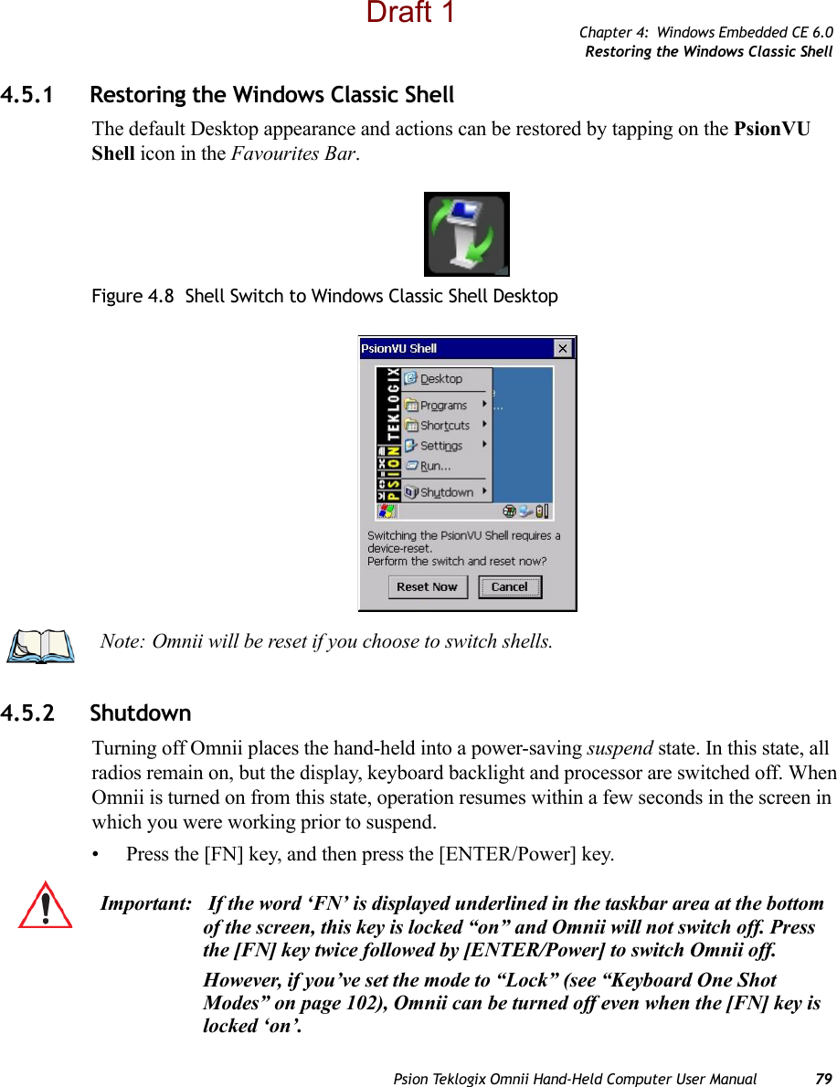 Chapter 4: Windows Embedded CE 6.0Restoring the Windows Classic ShellPsion Teklogix Omnii Hand-Held Computer User Manual 794.5.1 Restoring the Windows Classic ShellThe default Desktop appearance and actions can be restored by tapping on the PsionVU Shell icon in the Favourites Bar.Figure 4.8  Shell Switch to Windows Classic Shell Desktop4.5.2 ShutdownTurning off Omnii places the hand-held into a power-saving suspend state. In this state, all radios remain on, but the display, keyboard backlight and processor are switched off. When Omnii is turned on from this state, operation resumes within a few seconds in the screen in which you were working prior to suspend.• Press the [FN] key, and then press the [ENTER/Power] key.Note: Omnii will be reset if you choose to switch shells.Important:  If the word ‘FN’ is displayed underlined in the taskbar area at the bottom of the screen, this key is locked “on” and Omnii will not switch off. Press the [FN] key twice followed by [ENTER/Power] to switch Omnii off.However, if you’ve set the mode to “Lock” (see “Keyboard One Shot Modes” on page 102), Omnii can be turned off even when the [FN] key is locked ‘on’.Draft 1