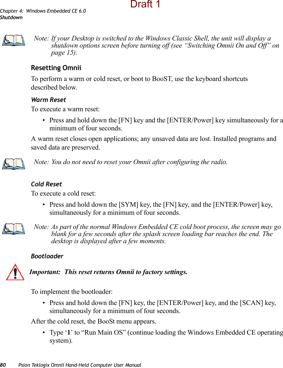 Chapter 4: Windows Embedded CE 6.0Shutdown80 Psion Teklogix Omnii Hand-Held Computer User ManualResetting OmniiTo perform a warm or cold reset, or boot to BooST, use the keyboard shortcuts described below.Warm ResetTo execute a warm reset:• Press and hold down the [FN] key and the [ENTER/Power] key simultaneously for a minimum of four seconds.A warm reset closes open applications; any unsaved data are lost. Installed programs and saved data are preserved. Cold ResetTo execute a cold reset:• Press and hold down the [SYM] key, the [FN] key, and the [ENTER/Power] key, simultaneously for a minimum of four seconds.Bootloader To implement the bootloader:• Press and hold down the [FN] key, the [ENTER/Power] key, and the [SCAN] key, simultaneously for a minimum of four seconds.After the cold reset, the BooSt menu appears. • Type ‘1’ to “Run Main OS” (continue loading the Windows Embedded CE operating system).Note: If your Desktop is switched to the Windows Classic Shell, the unit will display a shutdown options screen before turning off (see “Switching Omnii On and Off” on page 15).Note: You do not need to reset your Omnii after configuring the radio.Note: As part of the normal Windows Embedded CE cold boot process, the screen may go blank for a few seconds after the splash screen loading bar reaches the end. The desktop is displayed after a few moments.Important: This reset returns Omnii to factory settings.Draft 1