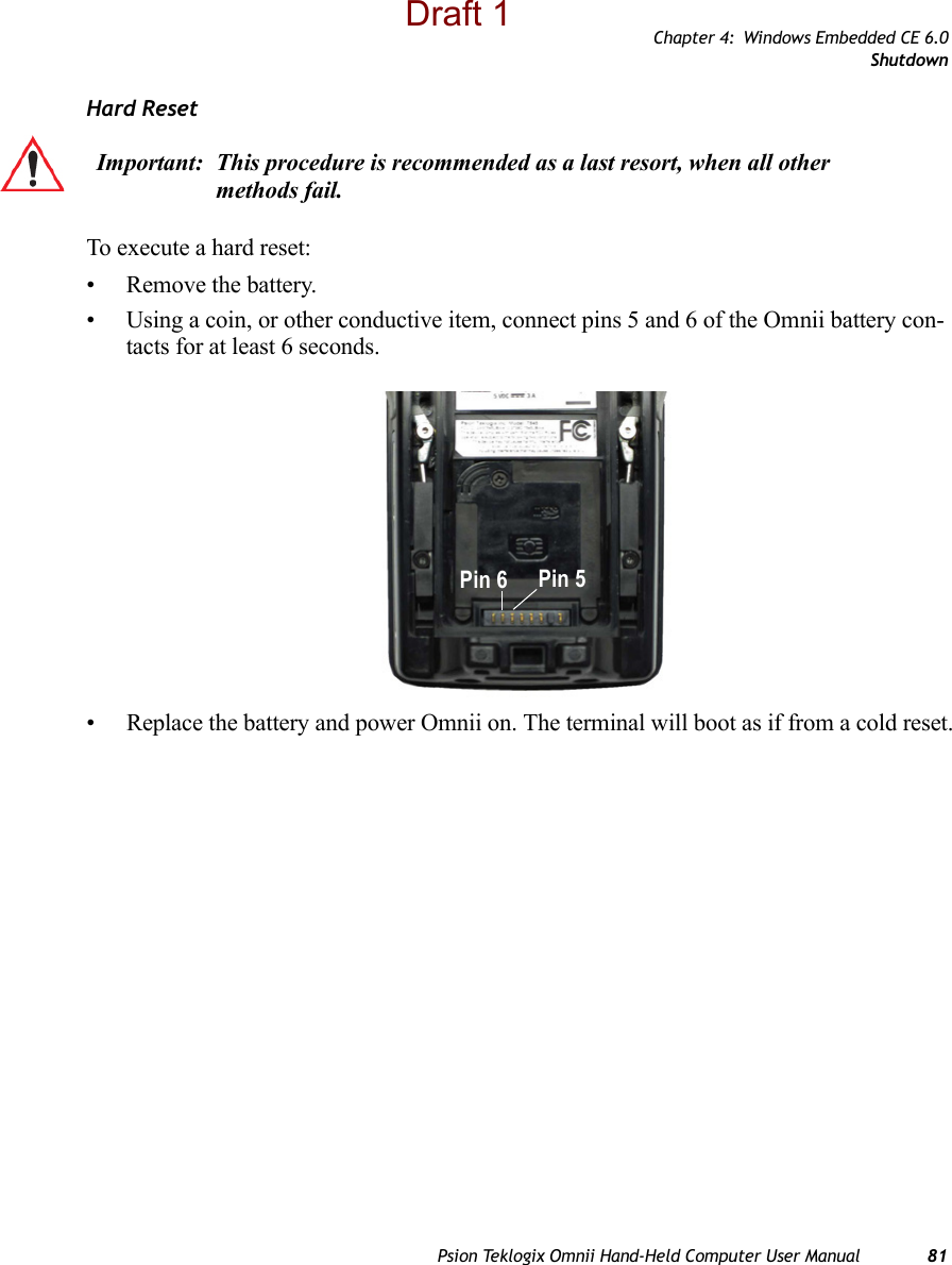 Chapter 4: Windows Embedded CE 6.0ShutdownPsion Teklogix Omnii Hand-Held Computer User Manual 81Hard ResetTo execute a hard reset:• Remove the battery.• Using a coin, or other conductive item, connect pins 5 and 6 of the Omnii battery con-tacts for at least 6 seconds.• Replace the battery and power Omnii on. The terminal will boot as if from a cold reset.Important: This procedure is recommended as a last resort, when all other methods fail. Pin 6 Pin 5Draft 1