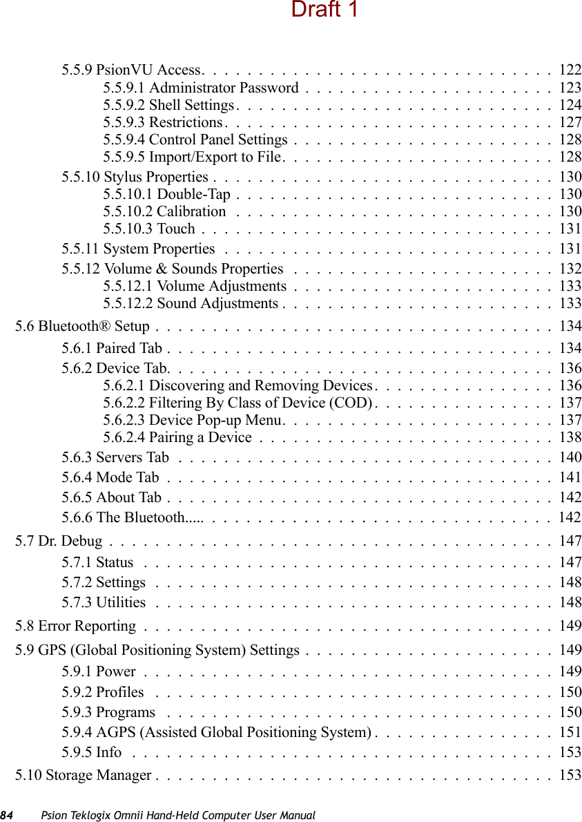 84 Psion Teklogix Omnii Hand-Held Computer User Manual5.5.9 PsionVU Access...............................1225.5.9.1 Administrator Password......................1235.5.9.2 Shell Settings............................1245.5.9.3 Restrictions.............................1275.5.9.4 Control Panel Settings.......................1285.5.9.5 Import/Export to File........................1285.5.10 Stylus Properties..............................1305.5.10.1 Double-Tap . . ..........................1305.5.10.2 Calibration ............................1305.5.10.3 Touch...............................1315.5.11 System Properties.............................1315.5.12 Volume &amp; Sounds Properties . . . ....................1325.5.12.1 Volume Adjustments.......................1335.5.12.2 Sound Adjustments ........................1335.6 Bluetooth® Setup...................................1345.6.1 Paired Tab..................................1345.6.2 Device Tab..................................1365.6.2.1 Discovering and Removing Devices................1365.6.2.2 Filtering By Class of Device (COD)................1375.6.2.3 Device Pop-up Menu........................1375.6.2.4 Pairing a Device..........................1385.6.3 Servers Tab.................................1405.6.4 Mode Tab..................................1415.6.5 About Tab..................................1425.6.6 The Bluetooth...................................1425.7 Dr. Debug.......................................1475.7.1 Status ....................................1475.7.2 Settings ...................................1485.7.3 Utilities ...................................1485.8 Error Reporting....................................1495.9 GPS (Global Positioning System) Settings......................1495.9.1 Power....................................1495.9.2 Profiles ...................................1505.9.3 Programs ..................................1505.9.4 AGPS (Assisted Global Positioning System)................1515.9.5 Info .....................................1535.10 Storage Manager...................................153Draft 1