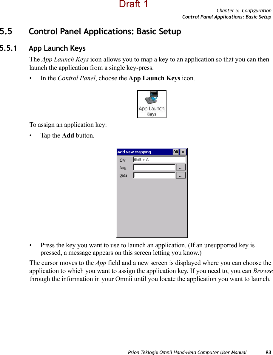 Chapter 5: ConfigurationControl Panel Applications: Basic SetupPsion Teklogix Omnii Hand-Held Computer User Manual 935.5 Control Panel Applications: Basic Setup5.5.1 App Launch KeysThe App Launch Keys icon allows you to map a key to an application so that you can then launch the application from a single key-press.•In the Control Panel, choose the App Launch Keys icon.To assign an application key:• Tap the Add button. • Press the key you want to use to launch an application. (If an unsupported key is pressed, a message appears on this screen letting you know.)The cursor moves to the App field and a new screen is displayed where you can choose the application to which you want to assign the application key. If you need to, you can Browse through the information in your Omnii until you locate the application you want to launch. Draft 1