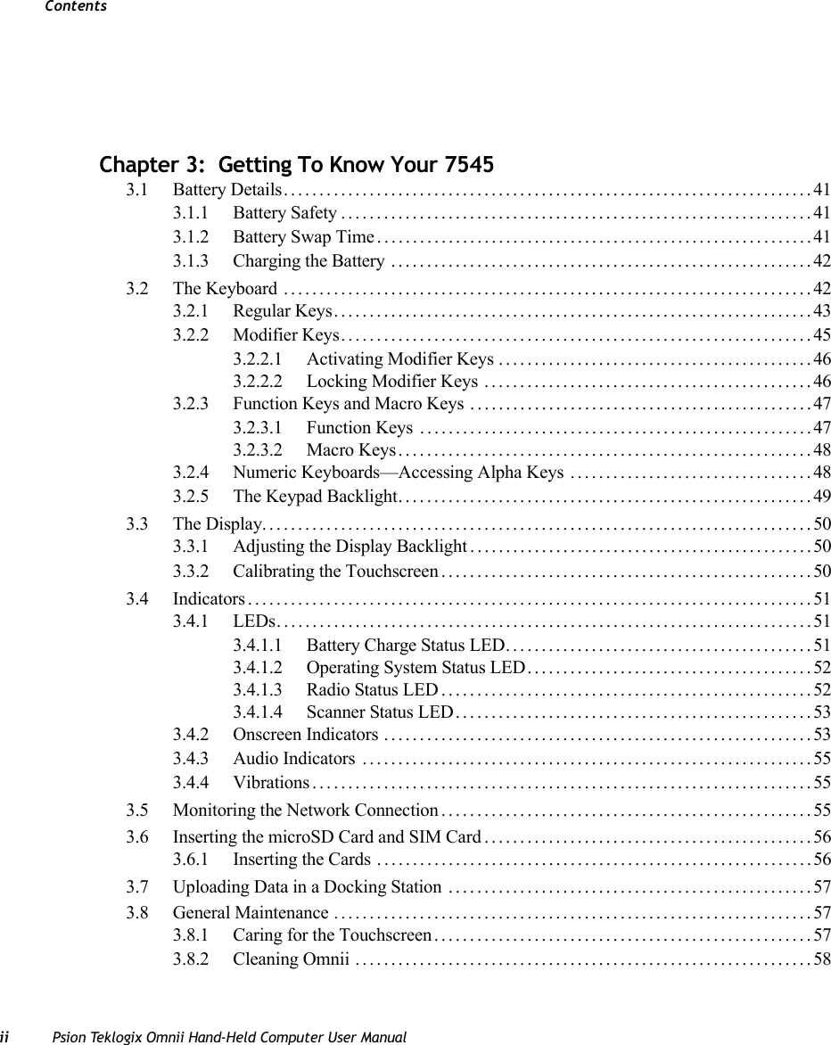 Contentsii Psion Teklogix Omnii Hand-Held Computer User Manual                          Chapter 3:  Getting To Know Your 75453.1 Battery Details..........................................................................413.1.1 Battery Safety..................................................................413.1.2 Battery Swap Time.............................................................413.1.3 Charging the Battery ...........................................................423.2 The Keyboard ..........................................................................423.2.1 Regular Keys...................................................................433.2.2 Modifier Keys..................................................................453.2.2.1 Activating Modifier Keys ............................................463.2.2.2 Locking Modifier Keys ..............................................463.2.3 Function Keys and Macro Keys ................................................473.2.3.1 Function Keys .......................................................473.2.3.2 Macro Keys..........................................................483.2.4 Numeric Keyboards—Accessing Alpha Keys ..................................483.2.5 The Keypad Backlight..........................................................493.3 The Display.............................................................................503.3.1 Adjusting the Display Backlight................................................503.3.2 Calibrating the Touchscreen....................................................503.4 Indicators...............................................................................513.4.1 LEDs...........................................................................513.4.1.1 Battery Charge Status LED...........................................513.4.1.2 Operating System Status LED........................................523.4.1.3 Radio Status LED....................................................523.4.1.4 Scanner Status LED..................................................533.4.2 Onscreen Indicators ............................................................533.4.3 Audio Indicators ...............................................................553.4.4 Vibrations......................................................................553.5 Monitoring the Network Connection....................................................553.6 Inserting the microSD Card and SIM Card..............................................563.6.1 Inserting the Cards .............................................................563.7 Uploading Data in a Docking Station ...................................................573.8 General Maintenance ...................................................................573.8.1 Caring for the Touchscreen.....................................................573.8.2 Cleaning Omnii ................................................................58