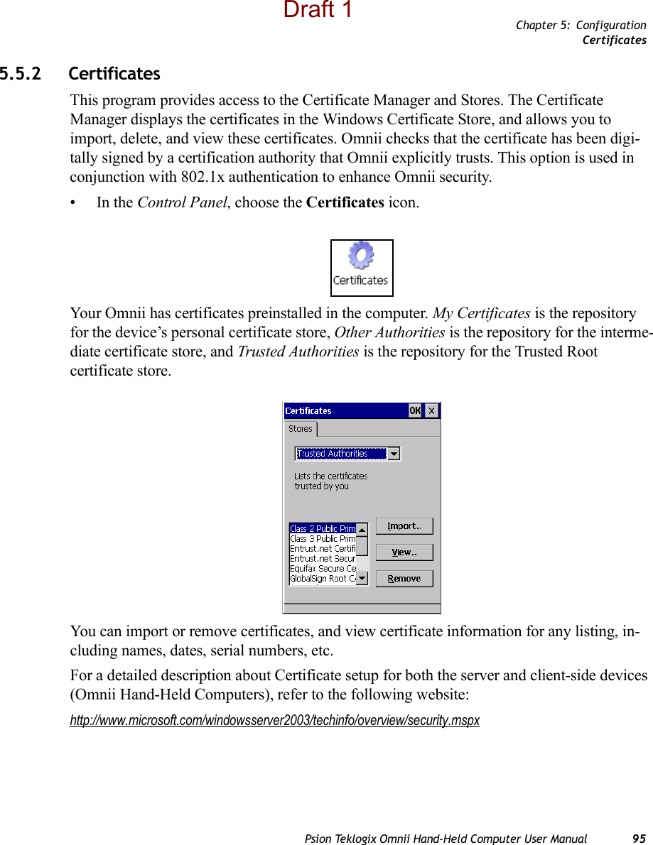 Chapter 5: ConfigurationCertificatesPsion Teklogix Omnii Hand-Held Computer User Manual 955.5.2 CertificatesThis program provides access to the Certificate Manager and Stores. The Certificate Manager displays the certificates in the Windows Certificate Store, and allows you to import, delete, and view these certificates. Omnii checks that the certificate has been digi-tally signed by a certification authority that Omnii explicitly trusts. This option is used in conjunction with 802.1x authentication to enhance Omnii security.•In the Control Panel, choose the Certificates icon.Your Omnii has certificates preinstalled in the computer. My Certificates is the repository for the device’s personal certificate store, Other Authorities is the repository for the interme-diate certificate store, and Trusted Authorities is the repository for the Trusted Root certificate store. You can import or remove certificates, and view certificate information for any listing, in-cluding names, dates, serial numbers, etc.For a detailed description about Certificate setup for both the server and client-side devices (Omnii Hand-Held Computers), refer to the following website:http://www.microsoft.com/windowsserver2003/techinfo/overview/security.mspxDraft 1