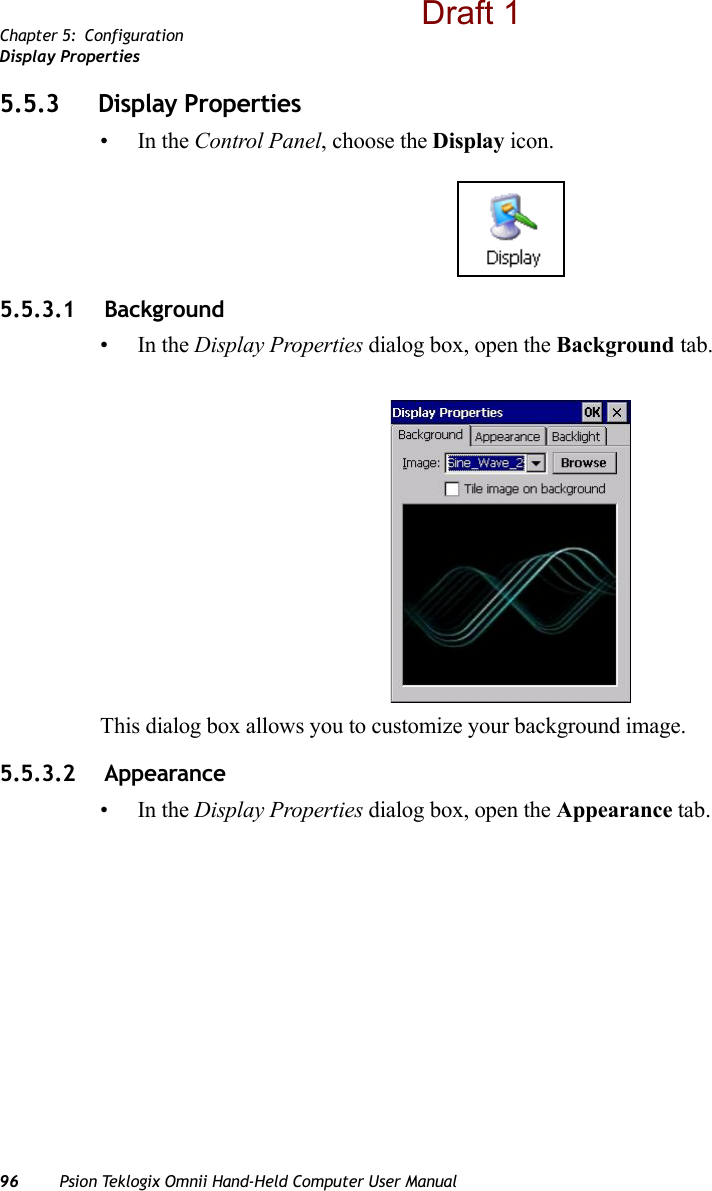 Chapter 5: ConfigurationDisplay Properties96 Psion Teklogix Omnii Hand-Held Computer User Manual5.5.3 Display Properties•In the Control Panel, choose the Display icon.5.5.3.1  Background•In the Display Properties dialog box, open the Background tab.This dialog box allows you to customize your background image.5.5.3.2  Appearance•In the Display Properties dialog box, open the Appearance tab.Draft 1