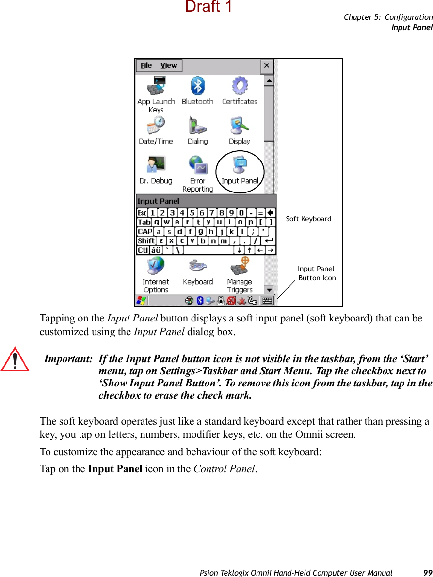 Chapter 5: ConfigurationInput PanelPsion Teklogix Omnii Hand-Held Computer User Manual 99Tapping on the Input Panel button displays a soft input panel (soft keyboard) that can be customized using the Input Panel dialog box.The soft keyboard operates just like a standard keyboard except that rather than pressing a key, you tap on letters, numbers, modifier keys, etc. on the Omnii screen.To customize the appearance and behaviour of the soft keyboard:Tap on the Input Panel icon in the Control Panel.Soft KeyboardInput PanelButton IconImportant: If the Input Panel button icon is not visible in the taskbar, from the ‘Start’ menu, tap on Settings&gt;Taskbar and Start Menu. Tap the checkbox next to ‘Show Input Panel Button’. To remove this icon from the taskbar, tap in the checkbox to erase the check mark.Draft 1