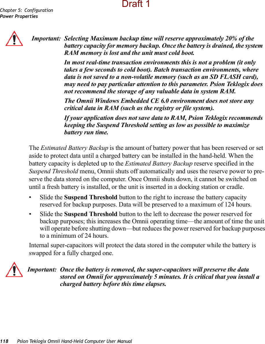 Chapter 5: ConfigurationPower Properties118 Psion Teklogix Omnii Hand-Held Computer User ManualThe Estimated Battery Backup is the amount of battery power that has been reserved or set aside to protect data until a charged battery can be installed in the hand-held. When the battery capacity is depleted up to the Estimated Battery Backup reserve specified in the Suspend Threshold menu, Omnii shuts off automatically and uses the reserve power to pre-serve the data stored on the computer. Once Omnii shuts down, it cannot be switched on until a fresh battery is installed, or the unit is inserted in a docking station or cradle.•Slide the Suspend Threshold button to the right to increase the battery capacity reserved for backup purposes. Data will be preserved to a maximum of 124 hours.•Slide the Suspend Threshold button to the left to decrease the power reserved for backup purposes; this increases the Omnii operating time—the amount of time the unit will operate before shutting down—but reduces the power reserved for backup purposes to a minimum of 24 hours. Internal super-capacitors will protect the data stored in the computer while the battery is swapped for a fully charged one. Important: Selecting Maximum backup time will reserve approximately 20% of the battery capacity for memory backup. Once the battery is drained, the system RAM memory is lost and the unit must cold boot.In most real-time transaction environments this is not a problem (it only takes a few seconds to cold boot). Batch transaction environments, where data is not saved to a non-volatile memory (such as an SD FLASH card), may need to pay particular attention to this parameter. Psion Teklogix does not recommend the storage of any valuable data in system RAM.The Omnii Windows Embedded CE 6.0 environment does not store any critical data in RAM (such as the registry or file system). If your application does not save data to RAM, Psion Teklogix recommends keeping the Suspend Threshold setting as low as possible to maximize battery run time.Important: Once the battery is removed, the super-capacitors will preserve the data stored on Omnii for approximately 5 minutes. It is critical that you install a charged battery before this time elapses.Draft 1