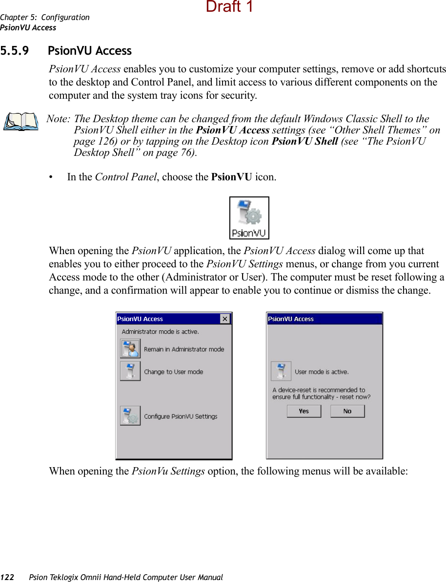 Chapter 5: ConfigurationPsionVU Access122 Psion Teklogix Omnii Hand-Held Computer User Manual5.5.9 PsionVU AccessPsionVU Access enables you to customize your computer settings, remove or add shortcuts to the desktop and Control Panel, and limit access to various different components on the computer and the system tray icons for security. •In the Control Panel, choose the PsionVU icon.When opening the PsionVU application, the PsionVU Access dialog will come up that enables you to either proceed to the PsionVU Settings menus, or change from you current Access mode to the other (Administrator or User). The computer must be reset following a change, and a confirmation will appear to enable you to continue or dismiss the change.When opening the PsionVu Settings option, the following menus will be available:Note: The Desktop theme can be changed from the default Windows Classic Shell to the PsionVU Shell either in the PsionVU Access settings (see “Other Shell Themes” on page 126) or by tapping on the Desktop icon PsionVU Shell (see “The PsionVU Desktop Shell” on page 76). Draft 1