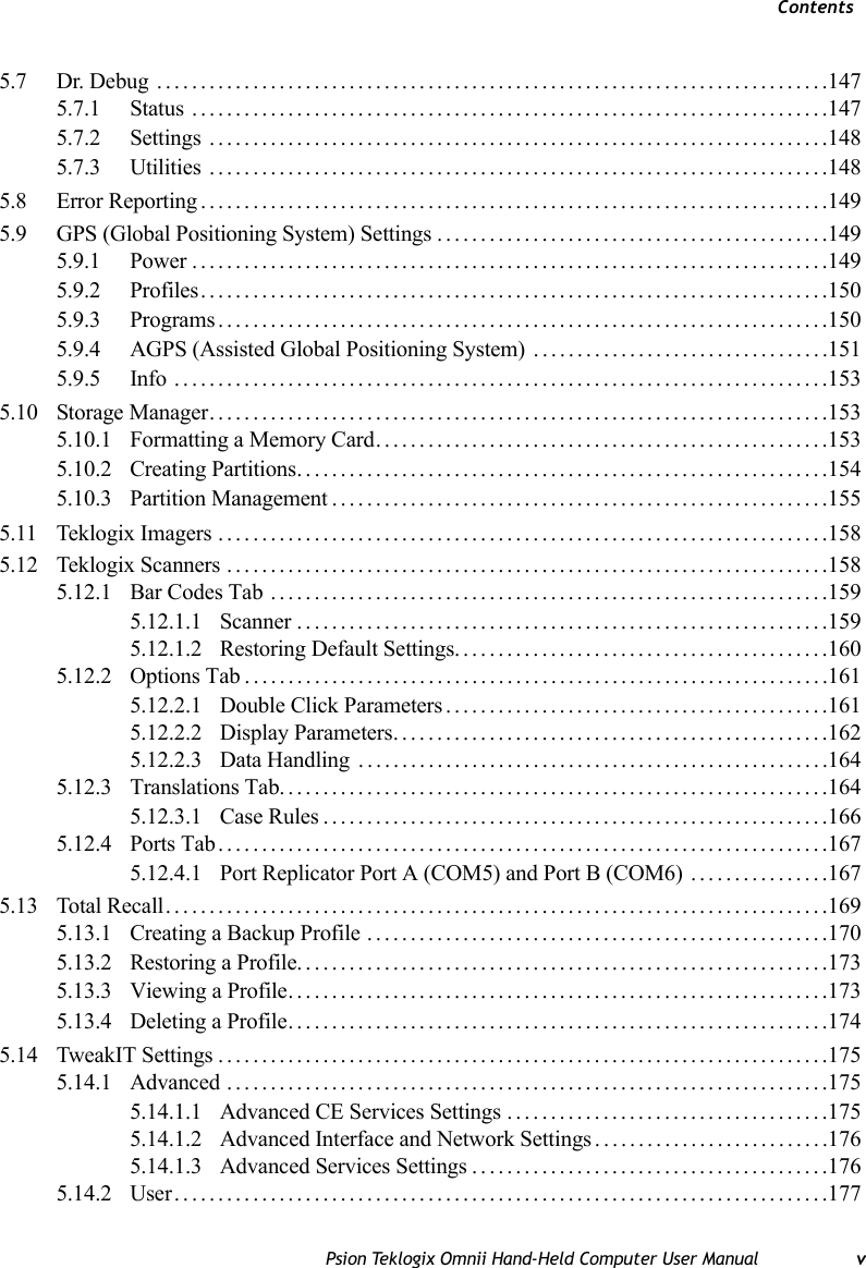 ContentsPsion Teklogix Omnii Hand-Held Computer User Manual v5.7 Dr. Debug  .............................................................................1475.7.1 Status .........................................................................1475.7.2 Settings .......................................................................1485.7.3 Utilities .......................................................................1485.8 Error Reporting........................................................................1495.9 GPS (Global Positioning System) Settings.............................................1495.9.1 Power.........................................................................1495.9.2 Profiles........................................................................1505.9.3 Programs......................................................................1505.9.4 AGPS (Assisted Global Positioning System) ..................................1515.9.5 Info ...........................................................................1535.10 Storage Manager.......................................................................1535.10.1 Formatting a Memory Card....................................................1535.10.2 Creating Partitions.............................................................1545.10.3 Partition Management.........................................................1555.11 Teklogix Imagers ......................................................................1585.12 Teklogix Scanners .....................................................................1585.12.1 Bar Codes Tab ................................................................1595.12.1.1 Scanner.............................................................1595.12.1.2 Restoring Default Settings...........................................1605.12.2 Options Tab...................................................................1615.12.2.1 Double Click Parameters............................................1615.12.2.2 Display Parameters..................................................1625.12.2.3 Data Handling ......................................................1645.12.3 Translations Tab...............................................................1645.12.3.1 Case Rules..........................................................1665.12.4 Ports Tab......................................................................1675.12.4.1 Port Replicator Port A (COM5) and Port B (COM6) ................1675.13 Total Recall............................................................................1695.13.1 Creating a Backup Profile .....................................................1705.13.2 Restoring a Profile.............................................................1735.13.3 Viewing a Profile..............................................................1735.13.4 Deleting a Profile..............................................................1745.14 TweakIT Settings......................................................................1755.14.1 Advanced .....................................................................1755.14.1.1 Advanced CE Services Settings .....................................1755.14.1.2 Advanced Interface and Network Settings . ..........................1765.14.1.3 Advanced Services Settings.........................................1765.14.2 User...........................................................................177