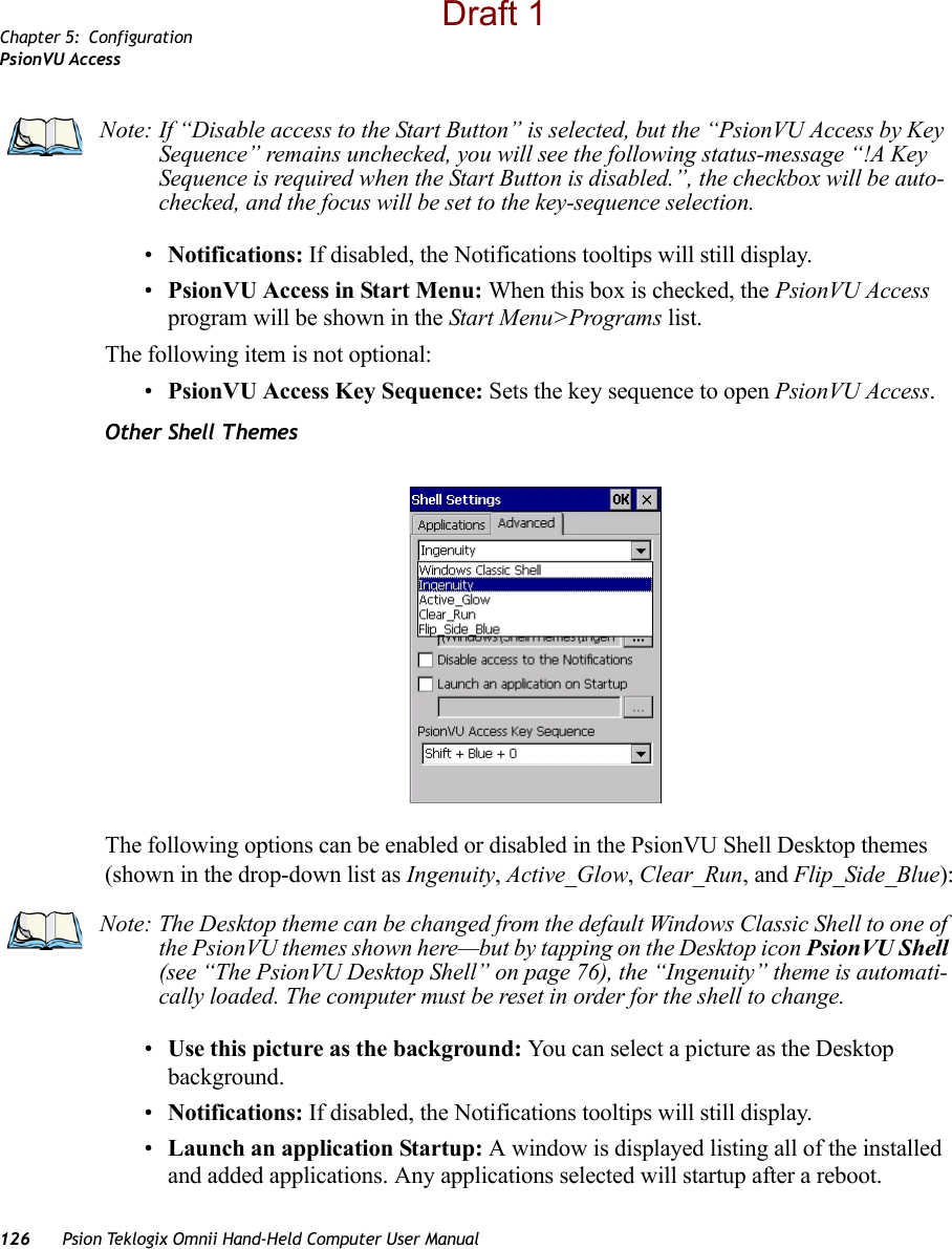 Chapter 5: ConfigurationPsionVU Access126 Psion Teklogix Omnii Hand-Held Computer User Manual•Notifications: If disabled, the Notifications tooltips will still display.•PsionVU Access in Start Menu: When this box is checked, the PsionVU Access program will be shown in the Start Menu&gt;Programs list.The following item is not optional: •PsionVU Access Key Sequence: Sets the key sequence to open PsionVU Access.Other Shell ThemesThe following options can be enabled or disabled in the PsionVU Shell Desktop themes (shown in the drop-down list as Ingenuity, Active_Glow, Clear_Run, and Flip_Side_Blue):•Use this picture as the background: You can select a picture as the Desktop background.•Notifications: If disabled, the Notifications tooltips will still display.•Launch an application Startup: A window is displayed listing all of the installed and added applications. Any applications selected will startup after a reboot.Note: If “Disable access to the Start Button” is selected, but the “PsionVU Access by Key Sequence” remains unchecked, you will see the following status-message “!A Key Sequence is required when the Start Button is disabled.”, the checkbox will be auto-checked, and the focus will be set to the key-sequence selection. Note: The Desktop theme can be changed from the default Windows Classic Shell to one of the PsionVU themes shown here—but by tapping on the Desktop icon PsionVU Shell (see “The PsionVU Desktop Shell” on page 76), the “Ingenuity” theme is automati-cally loaded. The computer must be reset in order for the shell to change.Draft 1