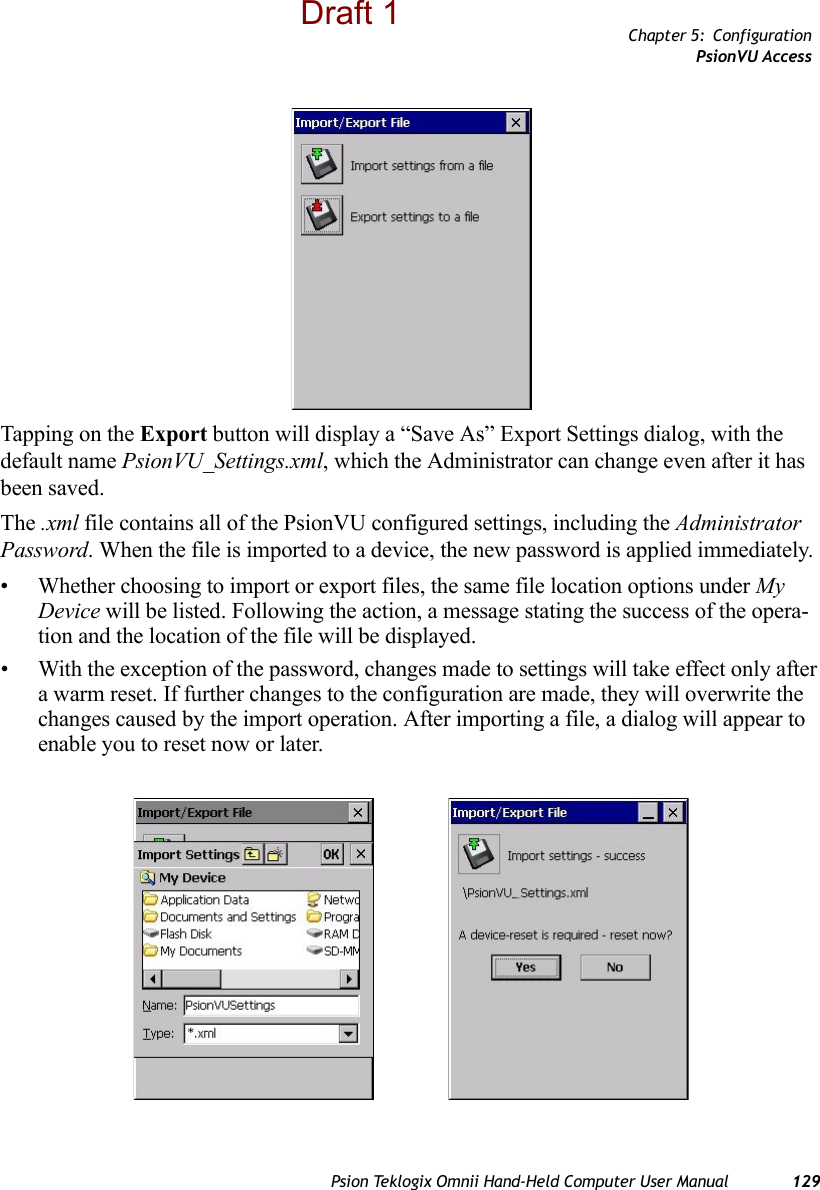 Chapter 5: ConfigurationPsionVU AccessPsion Teklogix Omnii Hand-Held Computer User Manual 129Tapping on the Export button will display a “Save As” Export Settings dialog, with the default name PsionVU_Settings.xml, which the Administrator can change even after it has been saved.The .xml file contains all of the PsionVU configured settings, including the Administrator Password. When the file is imported to a device, the new password is applied immediately. • Whether choosing to import or export files, the same file location options under My Device will be listed. Following the action, a message stating the success of the opera-tion and the location of the file will be displayed.• With the exception of the password, changes made to settings will take effect only after a warm reset. If further changes to the configuration are made, they will overwrite the changes caused by the import operation. After importing a file, a dialog will appear to enable you to reset now or later.Draft 1