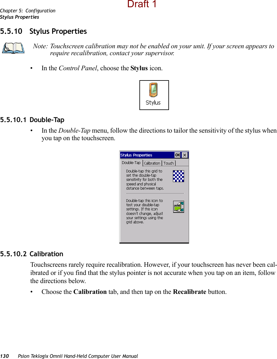 Chapter 5: ConfigurationStylus Properties130 Psion Teklogix Omnii Hand-Held Computer User Manual5.5.10 Stylus Properties•In the Control Panel, choose the Stylus icon.5.5.10.1 Double-Tap•In the Double-Tap menu, follow the directions to tailor the sensitivity of the stylus when you tap on the touchscreen.5.5.10.2 CalibrationTouchscreens rarely require recalibration. However, if your touchscreen has never been cal-ibrated or if you find that the stylus pointer is not accurate when you tap on an item, follow the directions below.• Choose the Calibration tab, and then tap on the Recalibrate button.Note: Touchscreen calibration may not be enabled on your unit. If your screen appears to require recalibration, contact your supervisor.Draft 1