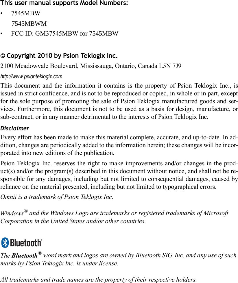 This user manual supports Model Numbers:• 7545MBW       7545MBWM • FCC ID: GM37545MBW for 7545MBW © Copyright 2010 by Psion Teklogix Inc.2100 Meadowvale Boulevard, Mississauga, Ontario, Canada L5N 7J9http://www.psionteklogix.comThis document and the information it contains is the property of Psion Teklogix Inc., isissued in strict confidence, and is not to be reproduced or copied, in whole or in part, exceptfor the sole purpose of promoting the sale of Psion Teklogix manufactured goods and ser-vices. Furthermore, this document is not to be used as a basis for design, manufacture, orsub-contract, or in any manner detrimental to the interests of Psion Teklogix Inc.DisclaimerEvery effort has been made to make this material complete, accurate, and up-to-date. In ad-dition, changes are periodically added to the information herein; these changes will be incor-porated into new editions of the publication. Psion Teklogix Inc. reserves the right to make improvements and/or changes in the prod-uct(s) and/or the program(s) described in this document without notice, and shall not be re-sponsible for any damages, including but not limited to consequential damages, caused byreliance on the material presented, including but not limited to typographical errors.Omnii is a trademark of Psion Teklogix Inc.Windows® and the Windows Logo are trademarks or registered trademarks of Microsoft Corporation in the United States and/or other countries.The Bluetooth® word mark and logos are owned by Bluetooth SIG, Inc. and any use of such marks by Psion Teklogix Inc. is under license.All trademarks and trade names are the property of their respective holders.