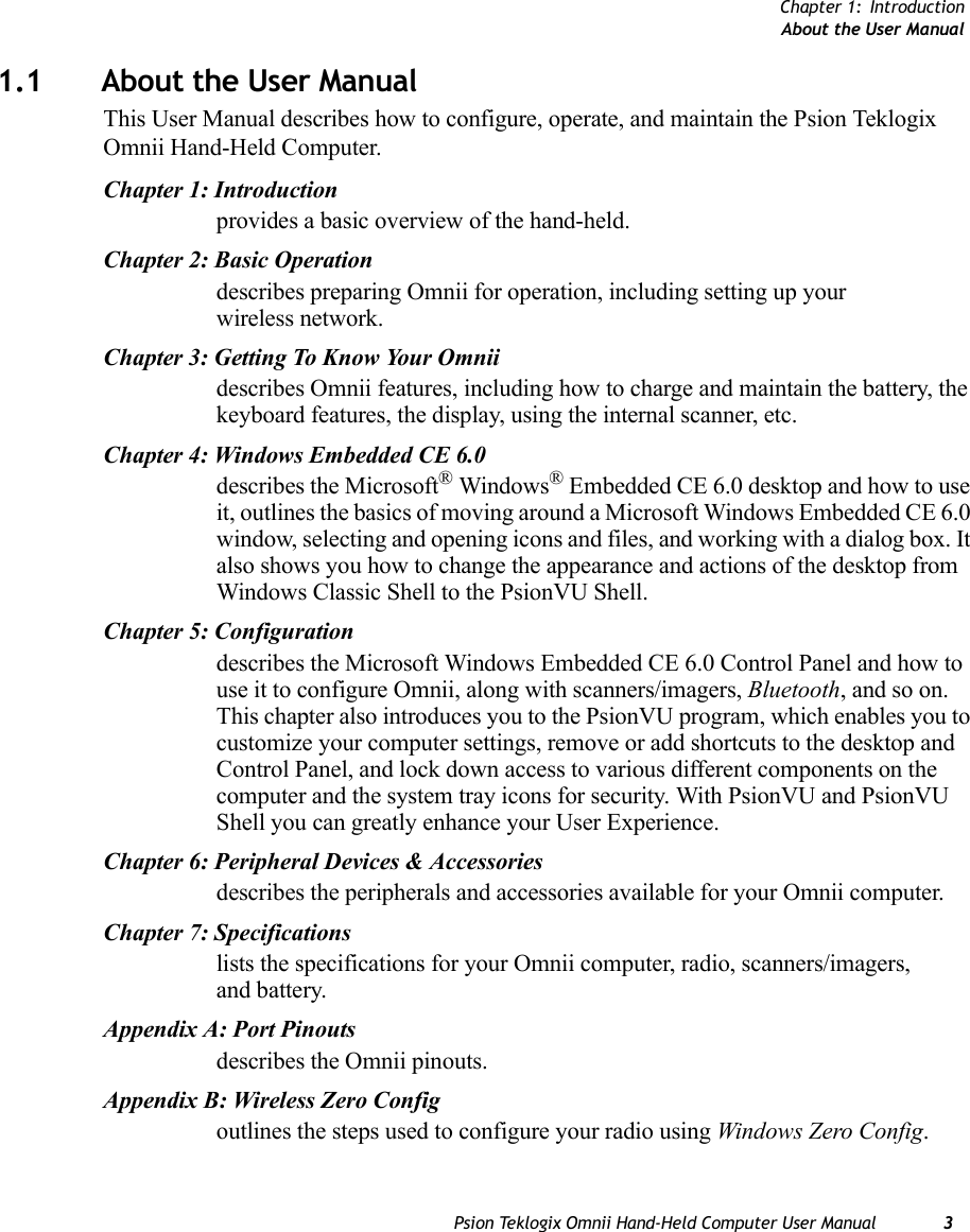 Chapter 1: IntroductionAbout the User ManualPsion Teklogix Omnii Hand-Held Computer User Manual 31.1 About the User ManualThis User Manual describes how to configure, operate, and maintain the Psion Teklogix Omnii Hand-Held Computer.Chapter 1: Introductionprovides a basic overview of the hand-held.Chapter 2: Basic Operationdescribes preparing Omnii for operation, including setting up your wireless network. Chapter 3: Getting To Know Your Omniidescribes Omnii features, including how to charge and maintain the battery, the keyboard features, the display, using the internal scanner, etc.Chapter 4: Windows Embedded CE 6.0describes the Microsoft® Windows® Embedded CE 6.0 desktop and how to use it, outlines the basics of moving around a Microsoft Windows Embedded CE 6.0 window, selecting and opening icons and files, and working with a dialog box. It also shows you how to change the appearance and actions of the desktop from Windows Classic Shell to the PsionVU Shell. Chapter 5: Configurationdescribes the Microsoft Windows Embedded CE 6.0 Control Panel and how to use it to configure Omnii, along with scanners/imagers, Bluetooth, and so on. This chapter also introduces you to the PsionVU program, which enables you to customize your computer settings, remove or add shortcuts to the desktop and Control Panel, and lock down access to various different components on the computer and the system tray icons for security. With PsionVU and PsionVU Shell you can greatly enhance your User Experience.Chapter 6: Peripheral Devices &amp; Accessoriesdescribes the peripherals and accessories available for your Omnii computer.Chapter 7: Specificationslists the specifications for your Omnii computer, radio, scanners/imagers, and battery.Appendix A: Port Pinoutsdescribes the Omnii pinouts.Appendix B: Wireless Zero Configoutlines the steps used to configure your radio using Windows Zero Config.