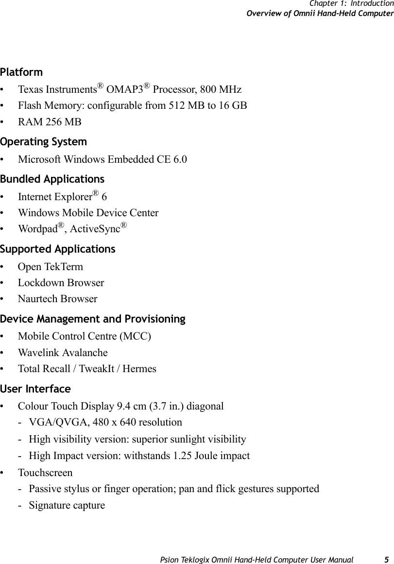 Chapter 1: IntroductionOverview of Omnii Hand-Held ComputerPsion Teklogix Omnii Hand-Held Computer User Manual 5                 Platform• Texas Instruments® OMAP3® Processor, 800 MHz• Flash Memory: configurable from 512 MB to 16 GB• RAM 256 MBOperating System• Microsoft Windows Embedded CE 6.0Bundled Applications• Internet Explorer® 6• Windows Mobile Device Center• Wordpad®, ActiveSync® Supported Applications• Open TekTerm• Lockdown Browser• Naurtech Browser Device Management and Provisioning• Mobile Control Centre (MCC)• Wavelink Avalanche• Total Recall / TweakIt / Hermes User Interface• Colour Touch Display 9.4 cm (3.7 in.) diagonal- VGA/QVGA, 480 x 640 resolution- High visibility version: superior sunlight visibility- High Impact version: withstands 1.25 Joule impact• Touchscreen- Passive stylus or finger operation; pan and flick gestures supported- Signature capture