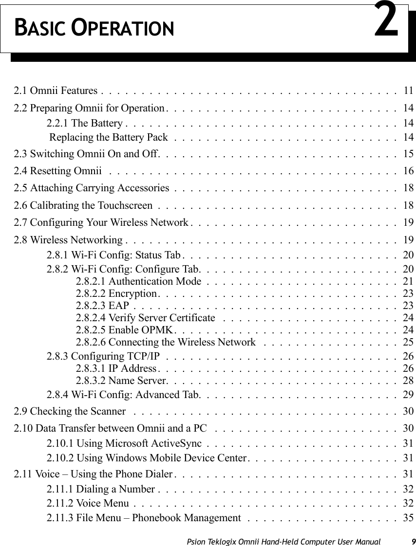 Psion Teklogix Omnii Hand-Held Computer User Manual 9BASIC OPERATION 22.1 Omnii Features.....................................112.2 Preparing Omnii for Operation.............................142.2.1 The Battery..................................14 Replacing the Battery Pack............................142.3 Switching Omnii On and Off..............................152.4 Resetting Omnii ....................................162.5 Attaching Carrying Accessories . . . .........................182.6 Calibrating the Touchscreen..............................182.7 Configuring Your Wireless Network..........................192.8 Wireless Networking..................................192.8.1 Wi-Fi Config: Status Tab...........................202.8.2 Wi-Fi Config: Configure Tab.........................202.8.2.1 Authentication Mode........................212.8.2.2 Encryption..............................232.8.2.3 EAP.................................232.8.2.4 Verify Server Certificate ......................242.8.2.5 Enable OPMK............................242.8.2.6 Connecting the Wireless Network .................252.8.3 Configuring TCP/IP.............................262.8.3.1 IP Address..............................262.8.3.2 Name Server.............................282.8.4 Wi-Fi Config: Advanced Tab.........................292.9 Checking the Scanner .................................302.10 Data Transfer between Omnii and a PC .......................302.10.1 Using Microsoft ActiveSync........................312.10.2 Using Windows Mobile Device Center. ..................312.11 Voice – Using the Phone Dialer............................312.11.1 Dialing a Number..............................322.11.2 Voice Menu.................................322.11.3 File Menu – Phonebook Management . ..................35