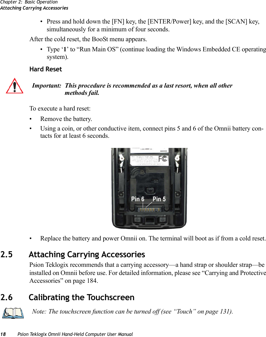 Chapter 2: Basic OperationAttaching Carrying Accessories18 Psion Teklogix Omnii Hand-Held Computer User Manual• Press and hold down the [FN] key, the [ENTER/Power] key, and the [SCAN] key, simultaneously for a minimum of four seconds.After the cold reset, the BooSt menu appears. • Type ‘1’ to “Run Main OS” (continue loading the Windows Embedded CE operating system).Hard ResetTo execute a hard reset:• Remove the battery.• Using a coin, or other conductive item, connect pins 5 and 6 of the Omnii battery con-tacts for at least 6 seconds.• Replace the battery and power Omnii on. The terminal will boot as if from a cold reset.2.5 Attaching Carrying AccessoriesPsion Teklogix recommends that a carrying accessory—a hand strap or shoulder strap—be installed on Omnii before use. For detailed information, please see “Carrying and Protective Accessories” on page 184.2.6 Calibrating the TouchscreenImportant: This procedure is recommended as a last resort, when all other methods fail. Pin 6 Pin 5Note: The touchscreen function can be turned off (see “Touch” on page 131).