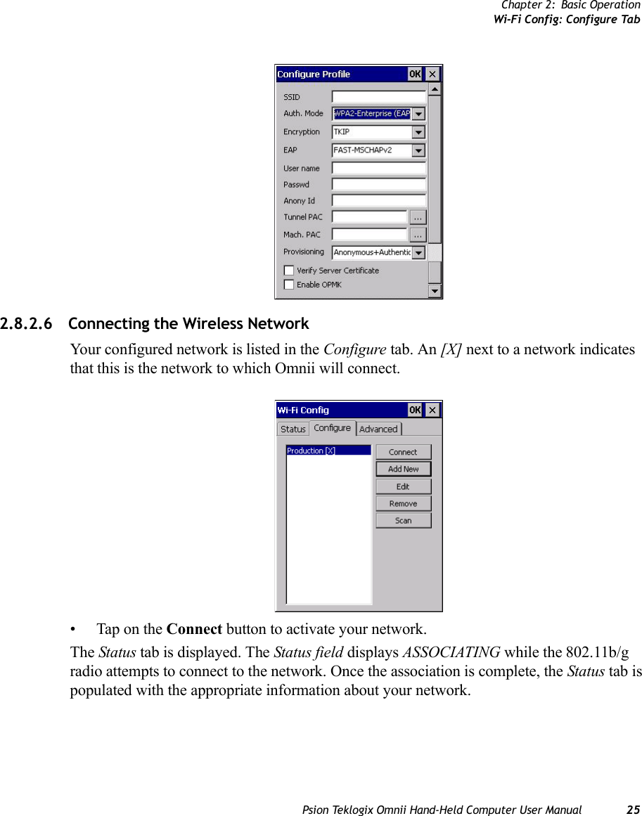 Chapter 2: Basic OperationWi-Fi Config: Configure TabPsion Teklogix Omnii Hand-Held Computer User Manual 252.8.2.6 Connecting the Wireless NetworkYour configured network is listed in the Configure tab. An [X] next to a network indicates that this is the network to which Omnii will connect.• Tap on the Connect button to activate your network.The Status tab is displayed. The Status field displays ASSOCIATING while the 802.11b/g radio attempts to connect to the network. Once the association is complete, the Status tab is populated with the appropriate information about your network.