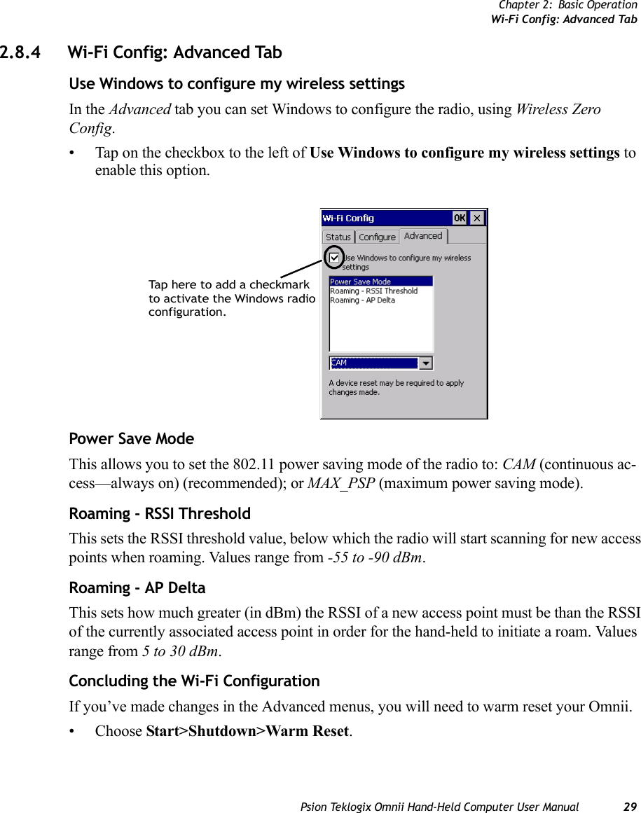 Chapter 2: Basic OperationWi-Fi Config: Advanced TabPsion Teklogix Omnii Hand-Held Computer User Manual 292.8.4 Wi-Fi Config: Advanced TabUse Windows to configure my wireless settingsIn the Advanced tab you can set Windows to configure the radio, using Wireless Zero Config. • Tap on the checkbox to the left of Use Windows to configure my wireless settings to enable this option.Power Save ModeThis allows you to set the 802.11 power saving mode of the radio to: CAM (continuous ac-cess—always on) (recommended); or MAX_PSP (maximum power saving mode). Roaming - RSSI ThresholdThis sets the RSSI threshold value, below which the radio will start scanning for new access points when roaming. Values range from -55 to -90 dBm.Roaming - AP DeltaThis sets how much greater (in dBm) the RSSI of a new access point must be than the RSSI of the currently associated access point in order for the hand-held to initiate a roam. Values range from 5 to 30 dBm. Concluding the Wi-Fi ConfigurationIf you’ve made changes in the Advanced menus, you will need to warm reset your Omnii.• Choose Start&gt;Shutdown&gt;Warm Reset.Tap here to add a checkmarkto activate the Windows radioconfiguration.