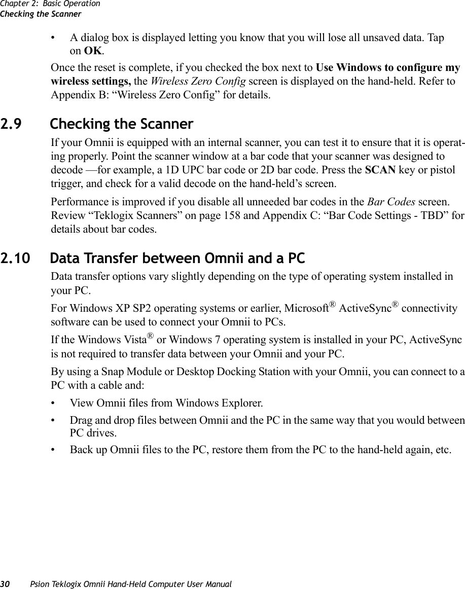 Chapter 2: Basic OperationChecking the Scanner30 Psion Teklogix Omnii Hand-Held Computer User Manual• A dialog box is displayed letting you know that you will lose all unsaved data. Tap on OK. Once the reset is complete, if you checked the box next to Use Windows to configure my wireless settings, the Wireless Zero Config screen is displayed on the hand-held. Refer to Appendix B: “Wireless Zero Config” for details.2.9 Checking the ScannerIf your Omnii is equipped with an internal scanner, you can test it to ensure that it is operat-ing properly. Point the scanner window at a bar code that your scanner was designed to decode —for example, a 1D UPC bar code or 2D bar code. Press the SCAN key or pistol trigger, and check for a valid decode on the hand-held’s screen.Performance is improved if you disable all unneeded bar codes in the Bar Codes screen. Review “Teklogix Scanners” on page 158 and Appendix C: “Bar Code Settings - TBD” for details about bar codes.2.10 Data Transfer between Omnii and a PC Data transfer options vary slightly depending on the type of operating system installed in your PC. For Windows XP SP2 operating systems or earlier, Microsoft® ActiveSync® connectivity software can be used to connect your Omnii to PCs. If the Windows Vista® or Windows 7 operating system is installed in your PC, ActiveSync is not required to transfer data between your Omnii and your PC.By using a Snap Module or Desktop Docking Station with your Omnii, you can connect to a PC with a cable and:• View Omnii files from Windows Explorer.• Drag and drop files between Omnii and the PC in the same way that you would between PC drives.• Back up Omnii files to the PC, restore them from the PC to the hand-held again, etc.