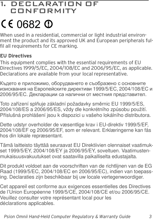 Psion Omnii Hand-Held Computer Regulatory &amp; Warranty Guide 31.  DECLARATION OF                        CONFORMITYWhen used in a residential, commercial or light industrial environ-ment the product and its approved UK and European peripherals ful-fil all requirements for CE marking.EU DirectivesThis equipment complies with the essential requirements of EU Directives 1999/5/EC, 2004/108/EC and 2006/95/EC, as applicable. Declarations are available from your local representative.Където е приложимо, оборудването е съобразено с основните изисквания на Европейските директиви 1999/5/ЕС, 2004/108/ЕС и 2006/95/ЕС. Декларации са налични от местния представител.Toto zařízení splňuje základní požadavky směrnic EU 1999/5/ES, 2004/108/ES a 2006/95/ES, vždy dle konkrétního způsobu použití. Příslušná prohlášení jsou k dispozici u vašeho lokálního distributora.Dette udstyr overholder de væsentlige krav i EU-direktiv 1999/5/EF, 2004/108/EF og 2006/95/EF, som er relevant. Erklæringerne kan fås hos din lokale repræsentant.Tämä laitteisto täyttää seuraavat EU Direktiivien olennaiset vaatimuk-set 1999/5/EY, 2004/108/EY ja 2006/95/EY, soveltuen. Vaatimusten-mukaisuusvakuutukset ovat saatavilla paikalliselta edustajalta.Dit produkt voldoet aan de voorschriften van de richtlijnen van de EG Raad (1999/5/EC, 2004/108/EC en 2006/95/EC), indien van toepass-ing. Declaraties zijn beschikbaar bij uw locale vertegenwoordiger.Cet appareil est conforme aux exigences essentielles des Directives de l’Union Européenne 1999/5/CE, 2004/108/CE et/ou 2006/95/CE. Veuillez consulter votre représentant local pour les déclarations applicables.