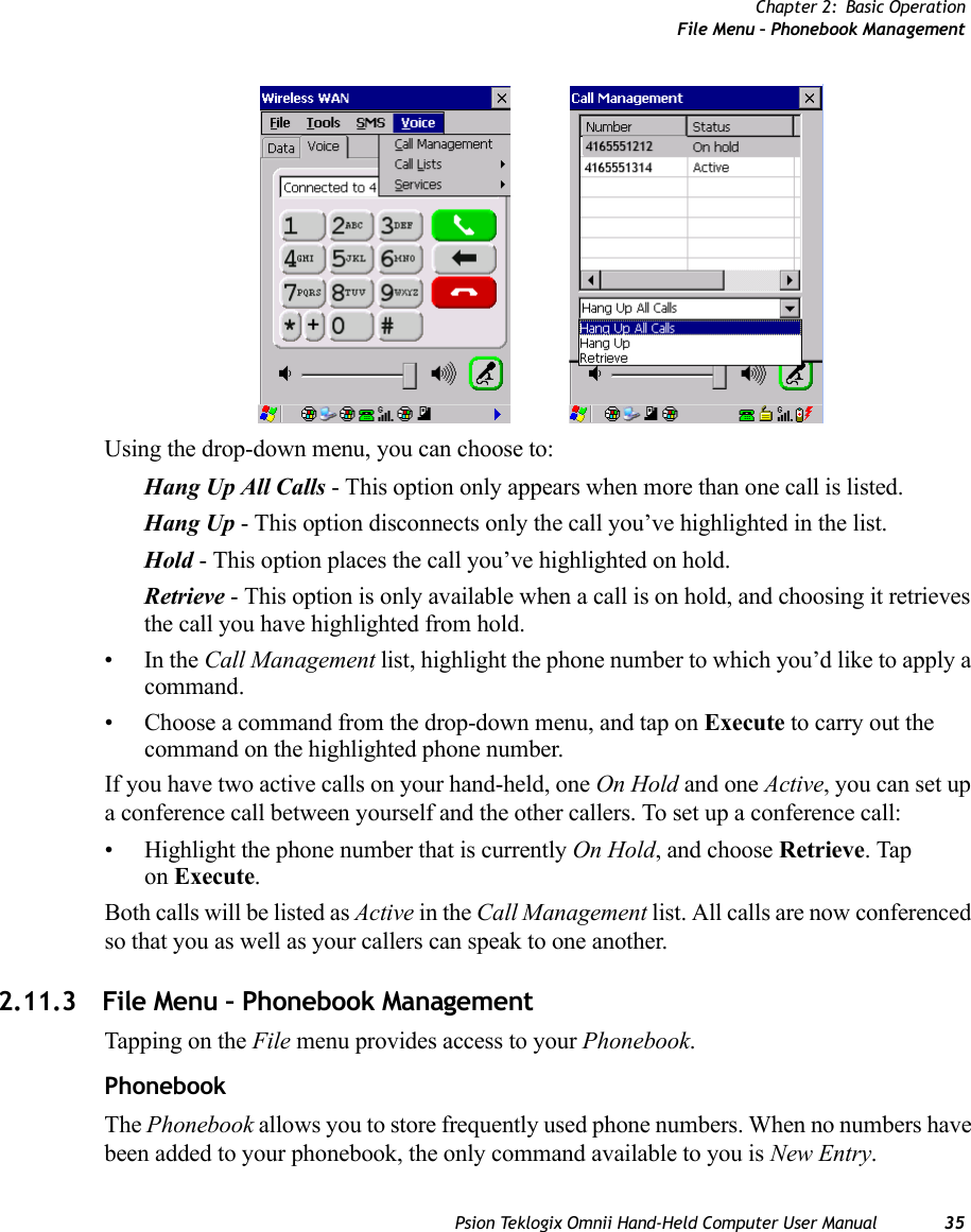 Chapter 2: Basic OperationFile Menu – Phonebook ManagementPsion Teklogix Omnii Hand-Held Computer User Manual 35Using the drop-down menu, you can choose to:Hang Up All Calls - This option only appears when more than one call is listed.Hang Up - This option disconnects only the call you’ve highlighted in the list.Hold - This option places the call you’ve highlighted on hold.Retrieve - This option is only available when a call is on hold, and choosing it retrieves the call you have highlighted from hold.•In the Call Management list, highlight the phone number to which you’d like to apply a command.• Choose a command from the drop-down menu, and tap on Execute to carry out the command on the highlighted phone number.If you have two active calls on your hand-held, one On Hold and one Active, you can set up a conference call between yourself and the other callers. To set up a conference call:• Highlight the phone number that is currently On Hold, and choose Retrieve. Tap on Execute.Both calls will be listed as Active in the Call Management list. All calls are now conferenced so that you as well as your callers can speak to one another. 2.11.3 File Menu – Phonebook ManagementTapping on the File menu provides access to your Phonebook.PhonebookThe Phonebook allows you to store frequently used phone numbers. When no numbers have been added to your phonebook, the only command available to you is New Entry.