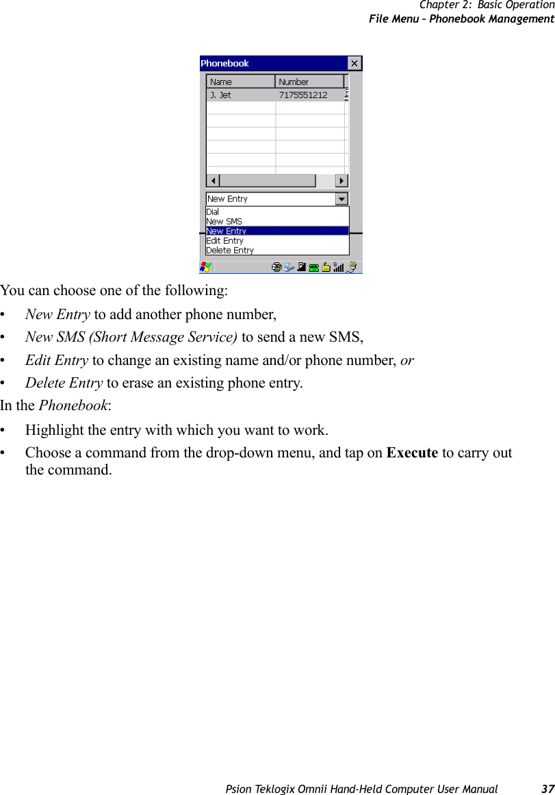 Chapter 2: Basic OperationFile Menu – Phonebook ManagementPsion Teklogix Omnii Hand-Held Computer User Manual 37You can choose one of the following:•New Entry to add another phone number,•New SMS (Short Message Service) to send a new SMS,•Edit Entry to change an existing name and/or phone number, or•Delete Entry to erase an existing phone entry.In the Phonebook:• Highlight the entry with which you want to work.• Choose a command from the drop-down menu, and tap on Execute to carry out the command.