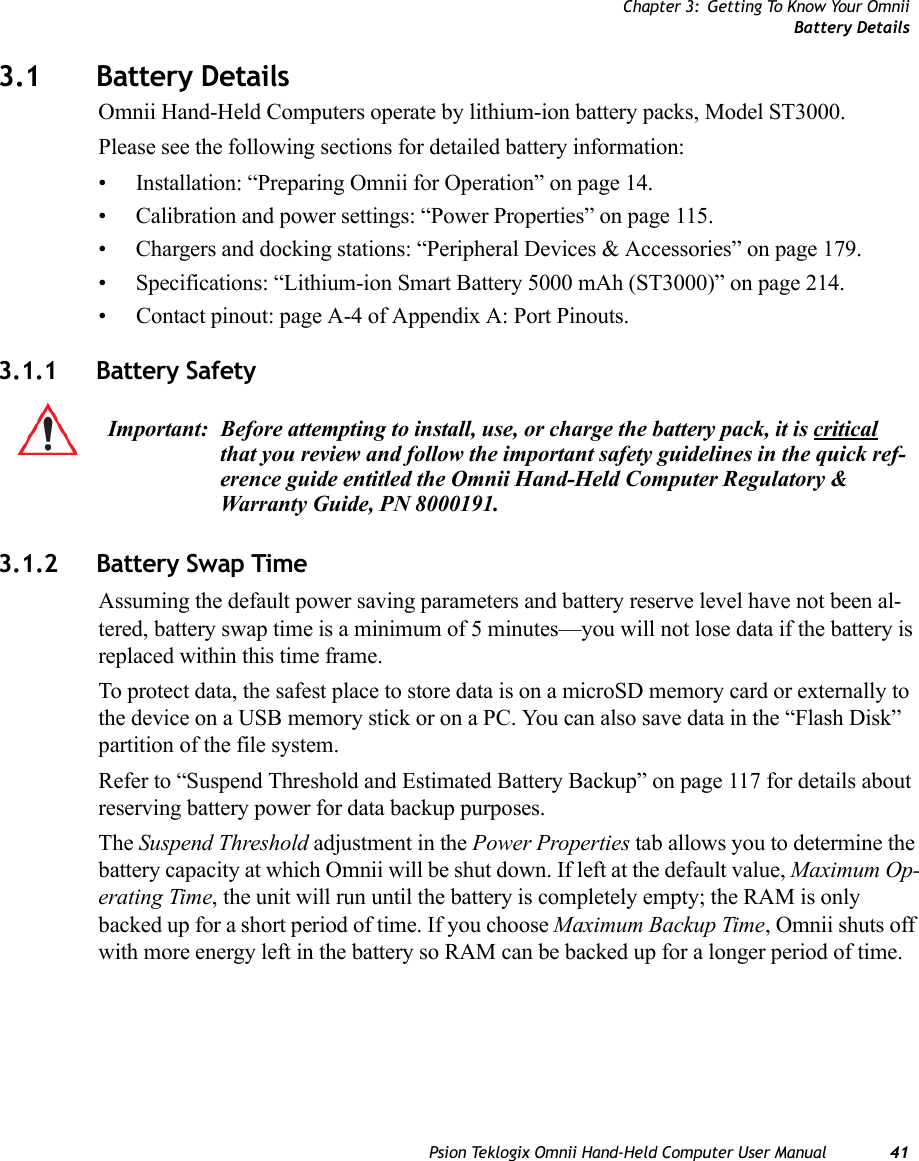 Chapter 3: Getting To Know Your OmniiBattery DetailsPsion Teklogix Omnii Hand-Held Computer User Manual 413.1 Battery DetailsOmnii Hand-Held Computers operate by lithium-ion battery packs, Model ST3000. Please see the following sections for detailed battery information:• Installation: “Preparing Omnii for Operation” on page 14.• Calibration and power settings: “Power Properties” on page 115.• Chargers and docking stations: “Peripheral Devices &amp; Accessories” on page 179.• Specifications: “Lithium-ion Smart Battery 5000 mAh (ST3000)” on page 214.• Contact pinout: page A-4 of Appendix A: Port Pinouts.3.1.1 Battery Safety3.1.2 Battery Swap TimeAssuming the default power saving parameters and battery reserve level have not been al-tered, battery swap time is a minimum of 5 minutes—you will not lose data if the battery is replaced within this time frame.To protect data, the safest place to store data is on a microSD memory card or externally to the device on a USB memory stick or on a PC. You can also save data in the “Flash Disk” partition of the file system.Refer to “Suspend Threshold and Estimated Battery Backup” on page 117 for details about reserving battery power for data backup purposes.The Suspend Threshold adjustment in the Power Properties tab allows you to determine the battery capacity at which Omnii will be shut down. If left at the default value, Maximum Op-erating Time, the unit will run until the battery is completely empty; the RAM is only backed up for a short period of time. If you choose Maximum Backup Time, Omnii shuts off with more energy left in the battery so RAM can be backed up for a longer period of time. Important: Before attempting to install, use, or charge the battery pack, it is critical that you review and follow the important safety guidelines in the quick ref-erence guide entitled the Omnii Hand-Held Computer Regulatory &amp; Warranty Guide, PN 8000191.