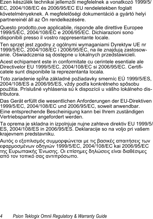 4 Psion Teklogix Omnii Regulatory &amp; Warranty GuideEzen készülék technikai jellemzői megfelelnek a vonatkozó 1999/5/EC, 2004/108/EC és 2006/95/EC EU rendeletekben foglalt követelményeknek. A megfelelőségi dokumentáció a gyártó helyi partnereinél áll az Ön rendelkezésére.Questo prodotto,ove applicabile, risponde alle direttive Europee 1999/5/EC, 2004/108/EC e 2006/95/EC. Dichiarazioni sono disponibili presso il vostro rappresentante locale.Ten sprzęt jest zgodny z ogólnymi wymaganiami Dyrektyw UE nr 1999/5/EC, 2004/108/EC i 2006/95/EC, na ile znajdują zastosow-anie. Oświadczenia są dostępne u lokalnych przedstawicieli.Acest echipament este in conformitate cu cerintele esentiale ale Directivelor EU 1999/5/EC, 2004/108/EC si 2006/95/EC. Certifi-catele sunt disponibile la reprezentanta locala.Toto zariadenie spĺňa základné požiadavky smerníc EÚ 1999/5/ES, 2004/108/ES a 2006/95/ES, vždy podľa konkrétneho spôsobu použitia. Príslušné vyhlásenia sú k dispozícii u vášho lokálneho dis-tributora.Das Gerät erfüllt die wesentlichen Anforderungen der EU-Direktiven 1999/5/EC, 2004/108/EC und 2006/95/EC, soweit anwendbar.Eine entsprechende Bescheinigung kann bei Ihrem zuständigen Vertriebspartner angefordert werden.Ta oprema je skladna in izpolnjuje nujne zahteve direktiv EU 1999/5/ES, 2004/108/ES in 2006/95/ES. Deklaracije so na voljo pri vašem krajevnem predstavniku.Αυτός ο εξοπλισμός συμμορφώνεται με τις βασικές απαιτήσεις των εφαρμοσμένων οδηγιών 1999/5/EC, 2004/108/EC kai 2006/95/EC της Ευρωπαικής Ένωσης. Οι επίσημες δηλώσεις είναι διαθέσιμες από τον τοπικό σας αντιπρόσωπο.