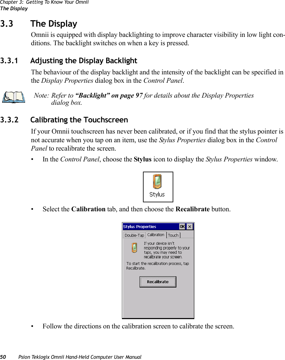 Chapter 3: Getting To Know Your OmniiThe Display50 Psion Teklogix Omnii Hand-Held Computer User Manual3.3 The DisplayOmnii is equipped with display backlighting to improve character visibility in low light con-ditions. The backlight switches on when a key is pressed. 3.3.1 Adjusting the Display BacklightThe behaviour of the display backlight and the intensity of the backlight can be specified in the Display Properties dialog box in the Control Panel.3.3.2 Calibrating the TouchscreenIf your Omnii touchscreen has never been calibrated, or if you find that the stylus pointer is not accurate when you tap on an item, use the Stylus Properties dialog box in the Control Panel to recalibrate the screen.•In the Control Panel, choose the Stylus icon to display the Stylus Properties window.• Select the Calibration tab, and then choose the Recalibrate button.• Follow the directions on the calibration screen to calibrate the screen.Note: Refer to “Backlight” on page 97 for details about the Display Properties dialog box.