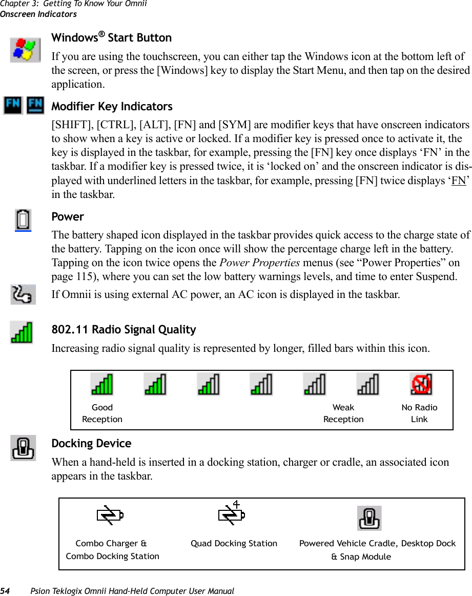 Chapter 3: Getting To Know Your OmniiOnscreen Indicators54 Psion Teklogix Omnii Hand-Held Computer User ManualWindows® Start ButtonIf you are using the touchscreen, you can either tap the Windows icon at the bottom left of the screen, or press the [Windows] key to display the Start Menu, and then tap on the desired application.Modifier Key Indicators[SHIFT], [CTRL], [ALT], [FN] and [SYM] are modifier keys that have onscreen indicators to show when a key is active or locked. If a modifier key is pressed once to activate it, the key is displayed in the taskbar, for example, pressing the [FN] key once displays ‘FN’ in the taskbar. If a modifier key is pressed twice, it is ‘locked on’ and the onscreen indicator is dis-played with underlined letters in the taskbar, for example, pressing [FN] twice displays ‘FN’ in the taskbar.Power The battery shaped icon displayed in the taskbar provides quick access to the charge state of the battery. Tapping on the icon once will show the percentage charge left in the battery. Tapping on the icon twice opens the Power Properties menus (see “Power Properties” on page 115), where you can set the low battery warnings levels, and time to enter Suspend.If Omnii is using external AC power, an AC icon is displayed in the taskbar.802.11 Radio Signal QualityIncreasing radio signal quality is represented by longer, filled bars within this icon.Docking DeviceWhen a hand-held is inserted in a docking station, charger or cradle, an associated icon appears in the taskbar.Good No RadioReceptionWeakReception LinkCombo Charger &amp; Combo Docking StationQuad Docking Station Powered Vehicle Cradle, Desktop Dock &amp; Snap Module